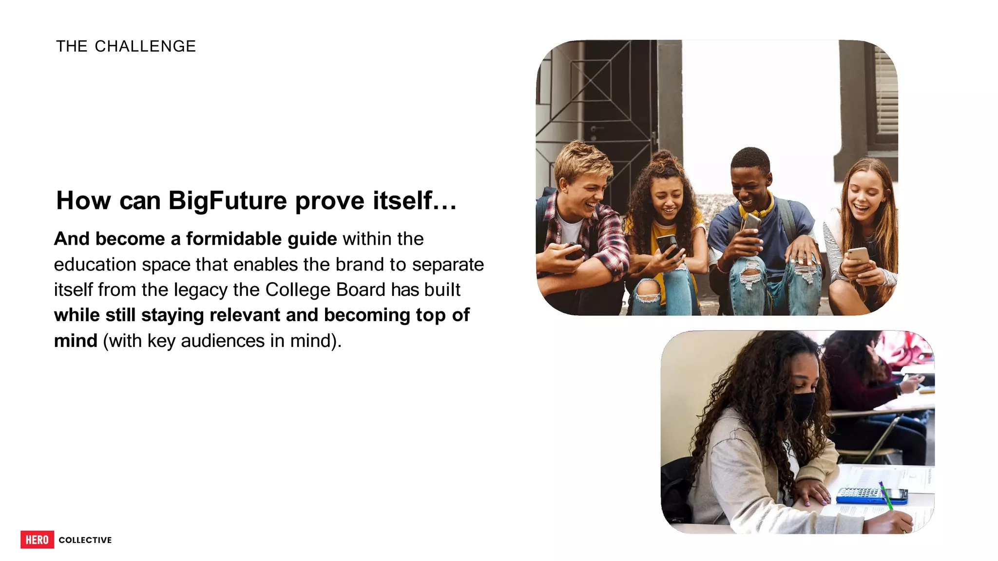 How can BigFuture prove itself…
And become a formidable guide within the
education space that enables the brand to separate
itself from the legacy the College Board has built
while still staying relevant and becoming top of
mind (with key audiences in mind).
THE CHALLENGE
6
 