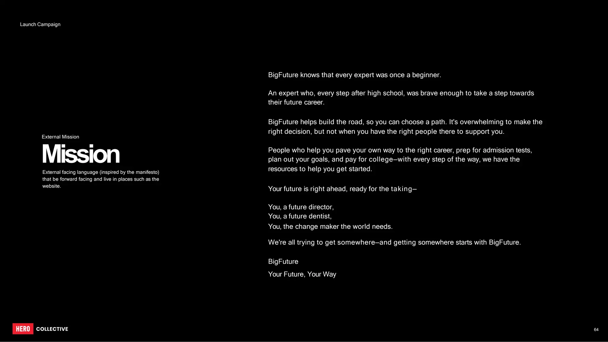 BigFuture knows that every expert was once a beginner.
An expert who, every step after high school, was brave enough to take a step towards
their future career.
BigFuture helps build the road, so you can choose a path. It's overwhelming to make the
right decision, but not when you have the right people there to support you.
People who help you pave your own way to the right career, prep for admission tests,
plan out your goals, and pay for college—with every step of the way, we have the
resources to help you get started.
Your future is right ahead, ready for the taking—
You, a future director,
You, a future dentist,
You, the change maker the world needs.
We're all trying to get somewhere—and getting somewhere starts with BigFuture.
BigFuture
Your Future, Your Way
Mission
External facing language (inspired by the manifesto)
that be forward facing and live in places such as the
website.
64
Launch Campaign
External Mission
 