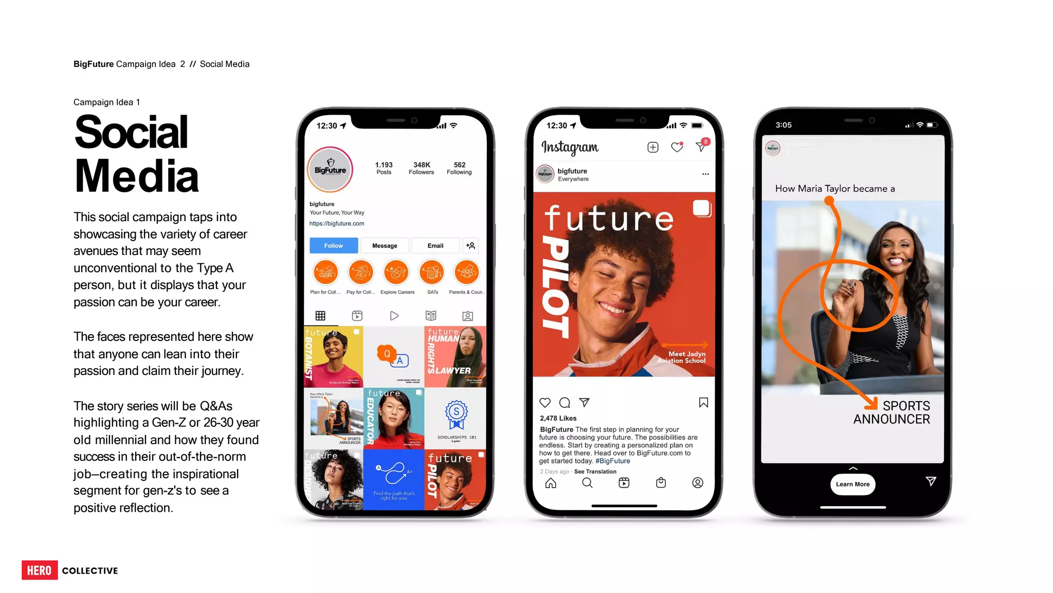 Social
Media
This social campaign taps into
showcasing the variety of career
avenues that may seem
unconventional to the Type A
person, but it displays that your
passion can be your career.
The faces represented here show
that anyone can lean into their
passion and claim their journey.
The story series will be Q&As
highlighting a Gen-Z or 26-30 year
old millennial and how they found
success in their out-of-the-norm
job—creating the inspirational
segment for gen-z's to see a
positive reflection.
BigFuture Campaign Idea 2 // Social Media
Campaign Idea 1
65
 
