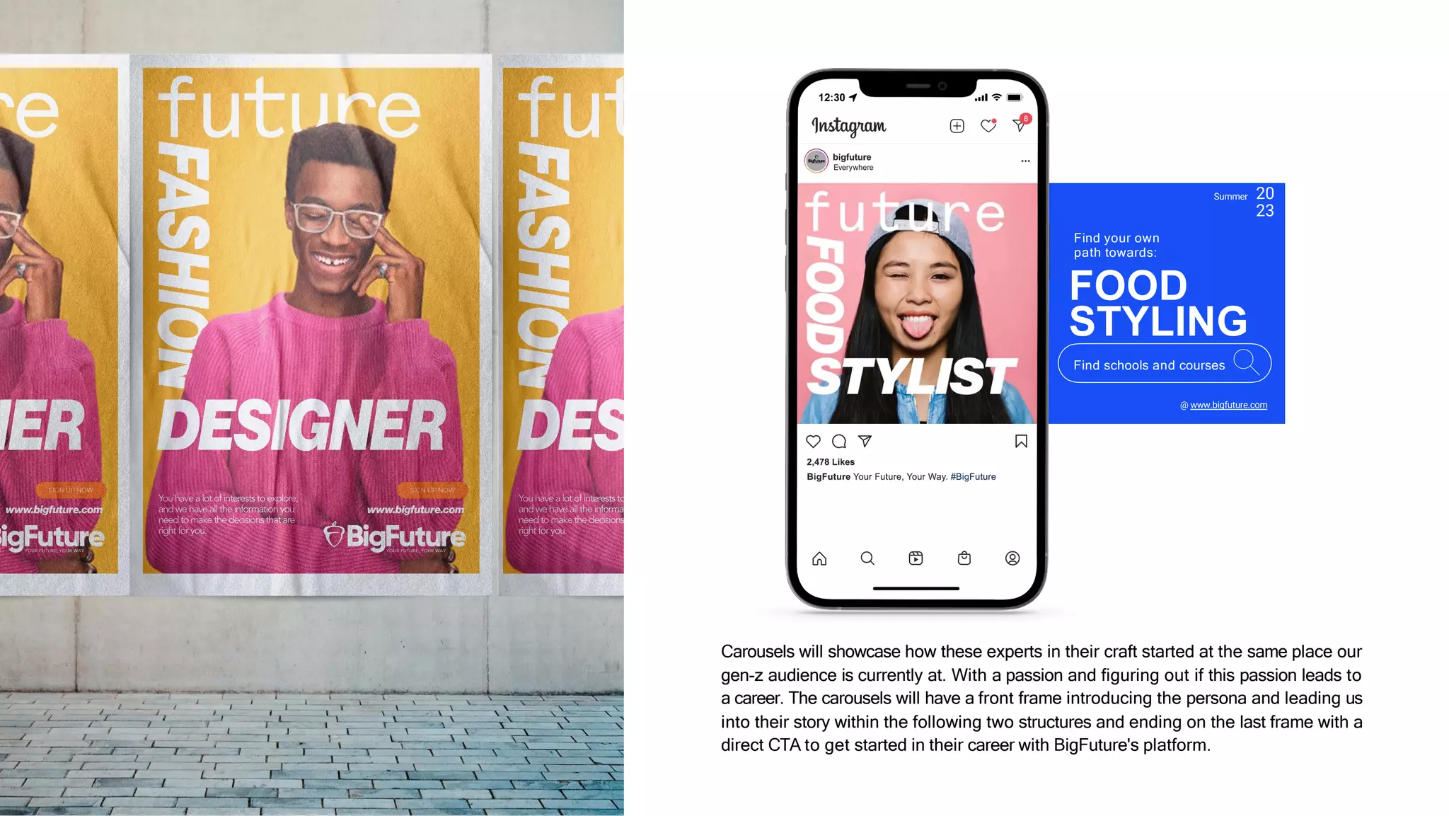Carousels will showcase how these experts in their craft started at the same place our
gen-z audience is currently at. With a passion and figuring out if this passion leads to
a career. The carousels will have a front frame introducing the persona and leading us
into their story within the following two structures and ending on the last frame with a
direct CTA to get started in their career with BigFuture's platform.
WIP
Summer 20
23
@ www.bigfuture.com
Find your own
path towards:
FOOD
STYLING
Find schools and courses
 