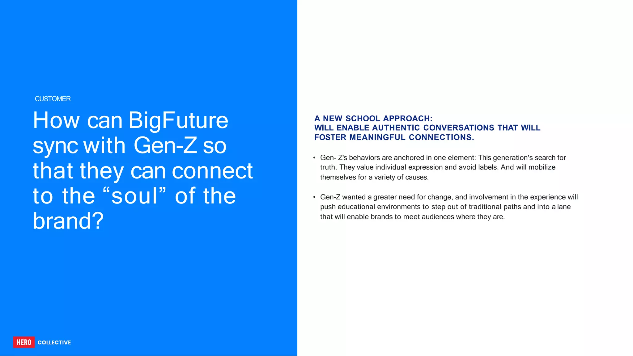 How can BigFuture
sync with Gen-Z so
that they can connect
to the “soul” of the
brand?
• Gen- Z's behaviors are anchored in one element: This generation's search for
truth. They value individual expression and avoid labels. And will mobilize
themselves for a variety of causes.
• Gen-Z wanted a greater need for change, and involvement in the experience will
push educational environments to step out of traditional paths and into a lane
that will enable brands to meet audiences where they are.
A NEW SCHOOL APPROACH:
WILL ENABLE AUTHENTIC CONVERSATIONS THAT WILL
FOSTER MEANINGFUL CONNECTIONS.
CUSTOMER
 