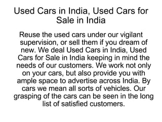 Used Cars in India, Used Cars for Sale in India Reuse the used cars under our vigilant supervision, or sell them if you dream of new. We deal Used Cars in India, Used Cars for Sale in India keeping in mind the needs of our customers. We work not only on your cars, but also provide you with ample space to advertise across India. By cars we mean all sorts of vehicles. Our grasping of the cars can be seen in the long list of satisfied customers. 