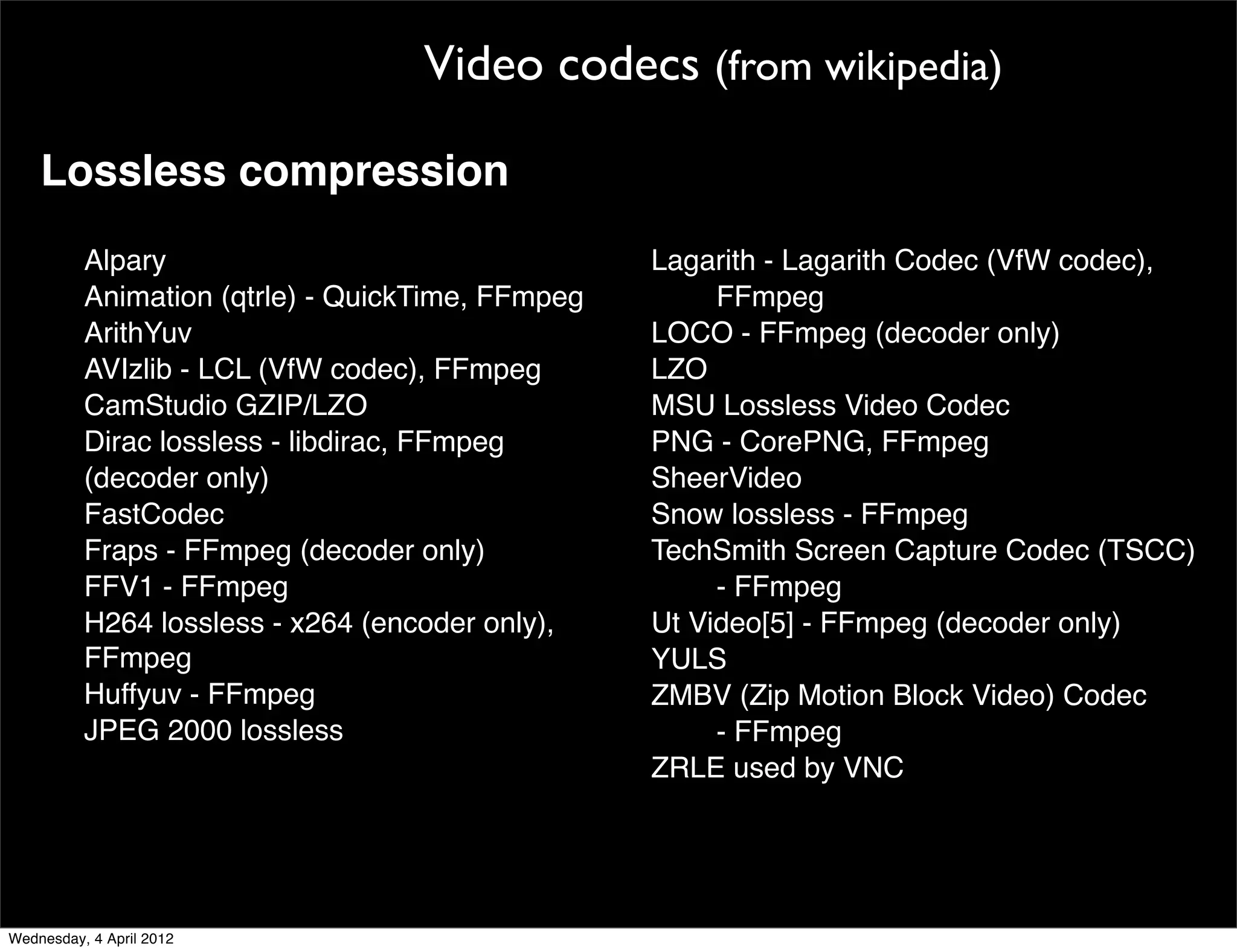 Video codecs (from wikipedia)

    Lossless compression
        Alpary                                     Lagarith - Lagarith Codec (VfW codec),
        Animation (qtrle) - QuickTime, FFmpeg           FFmpeg
        ArithYuv                                   LOCO - FFmpeg (decoder only)
        AVIzlib - LCL (VfW codec), FFmpeg          LZO
    ! ! CamStudio GZIP/LZO                         MSU Lossless Video Codec
        Dirac lossless - libdirac, FFmpeg          PNG - CorePNG, FFmpeg
        (decoder only)                        !!   SheerVideo
        FastCodec                                  Snow lossless - FFmpeg
        Fraps - FFmpeg (decoder only)              TechSmith Screen Capture Codec (TSCC)
        FFV1 - FFmpeg                                   - FFmpeg
        H264 lossless - x264 (encoder only),       Ut Video[5] - FFmpeg (decoder only)
        FFmpeg                                     YULS
        Huffyuv - FFmpeg                           ZMBV (Zip Motion Block Video) Codec
        JPEG 2000 lossless                              - FFmpeg
                                                   ZRLE used by VNC




Wednesday, 4 April 2012
 