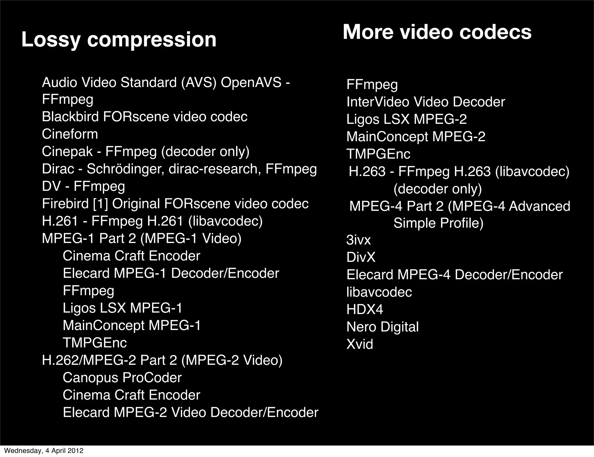 Lossy compression                                 More video codecs

        Audio Video Standard (AVS) OpenAVS -          FFmpeg
        FFmpeg                                        InterVideo Video Decoder
        Blackbird FORscene video codec                Ligos LSX MPEG-2
        Cineform                                      MainConcept MPEG-2
        Cinepak - FFmpeg (decoder only)               TMPGEnc
        Dirac - Schrödinger, dirac-research, FFmpeg
                                                 !!    H.263 - FFmpeg H.263 (libavcodec)
        DV - FFmpeg                                           (decoder only)
        Firebird [1] Original FORscene video codec     MPEG-4 Part 2 (MPEG-4 Advanced
        H.261 - FFmpeg H.261 (libavcodec)                     Simple Proﬁle)
        MPEG-1 Part 2 (MPEG-1 Video)                  3ivx
            Cinema Craft Encoder                      DivX
            Elecard MPEG-1 Decoder/Encoder            Elecard MPEG-4 Decoder/Encoder
            FFmpeg                                    libavcodec
            Ligos LSX MPEG-1                          HDX4
            MainConcept MPEG-1                        Nero Digital
            TMPGEnc                                   Xvid
    ! ! H.262/MPEG-2 Part 2 (MPEG-2 Video)
            Canopus ProCoder
            Cinema Craft Encoder
            Elecard MPEG-2 Video Decoder/Encoder

Wednesday, 4 April 2012
 