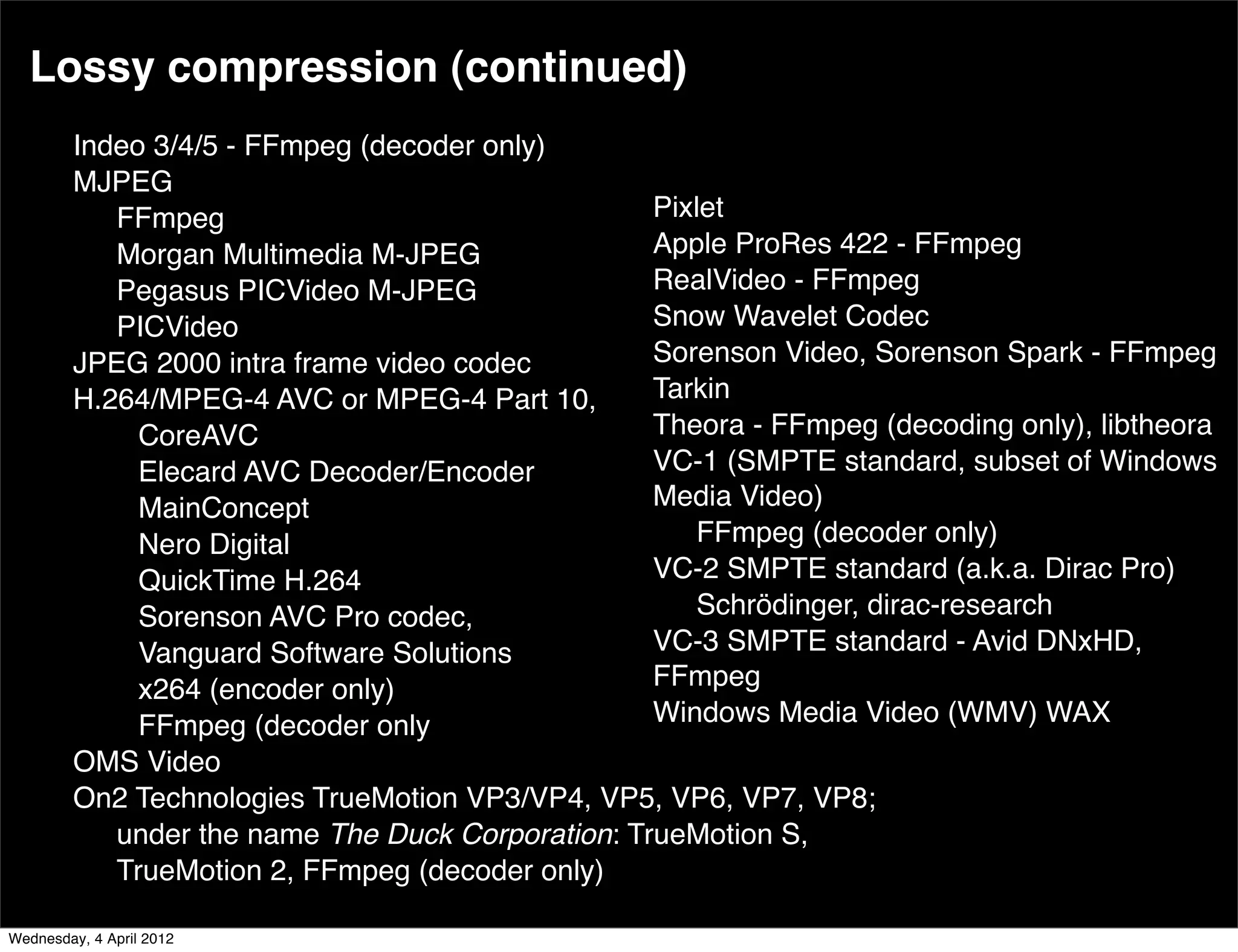 Lossy compression (continued)
        Indeo 3/4/5 - FFmpeg (decoder only)
        MJPEG
           FFmpeg                                Pixlet
           Morgan Multimedia M-JPEG              Apple ProRes 422 - FFmpeg
           Pegasus PICVideo M-JPEG               RealVideo - FFmpeg
           PICVideo                              Snow Wavelet Codec
        JPEG 2000 intra frame video codec        Sorenson Video, Sorenson Spark - FFmpeg
        H.264/MPEG-4 AVC or MPEG-4 Part 10,      Tarkin
             CoreAVC                             Theora - FFmpeg (decoding only), libtheora
             Elecard AVC Decoder/Encoder         VC-1 (SMPTE standard, subset of Windows
             MainConcept                         Media Video)
             Nero Digital                           FFmpeg (decoder only)
             QuickTime H.264                     VC-2 SMPTE standard (a.k.a. Dirac Pro)
             Sorenson AVC Pro codec,                Schrödinger, dirac-research
             Vanguard Software Solutions         VC-3 SMPTE standard - Avid DNxHD,
             x264 (encoder only)                 FFmpeg
             FFmpeg (decoder only                Windows Media Video (WMV) WAX
        OMS Video
        On2 Technologies TrueMotion VP3/VP4, VP5, VP6, VP7, VP8;
        ! under the name The Duck Corporation: TrueMotion S,
        ! TrueMotion 2, FFmpeg (decoder only)

Wednesday, 4 April 2012
 