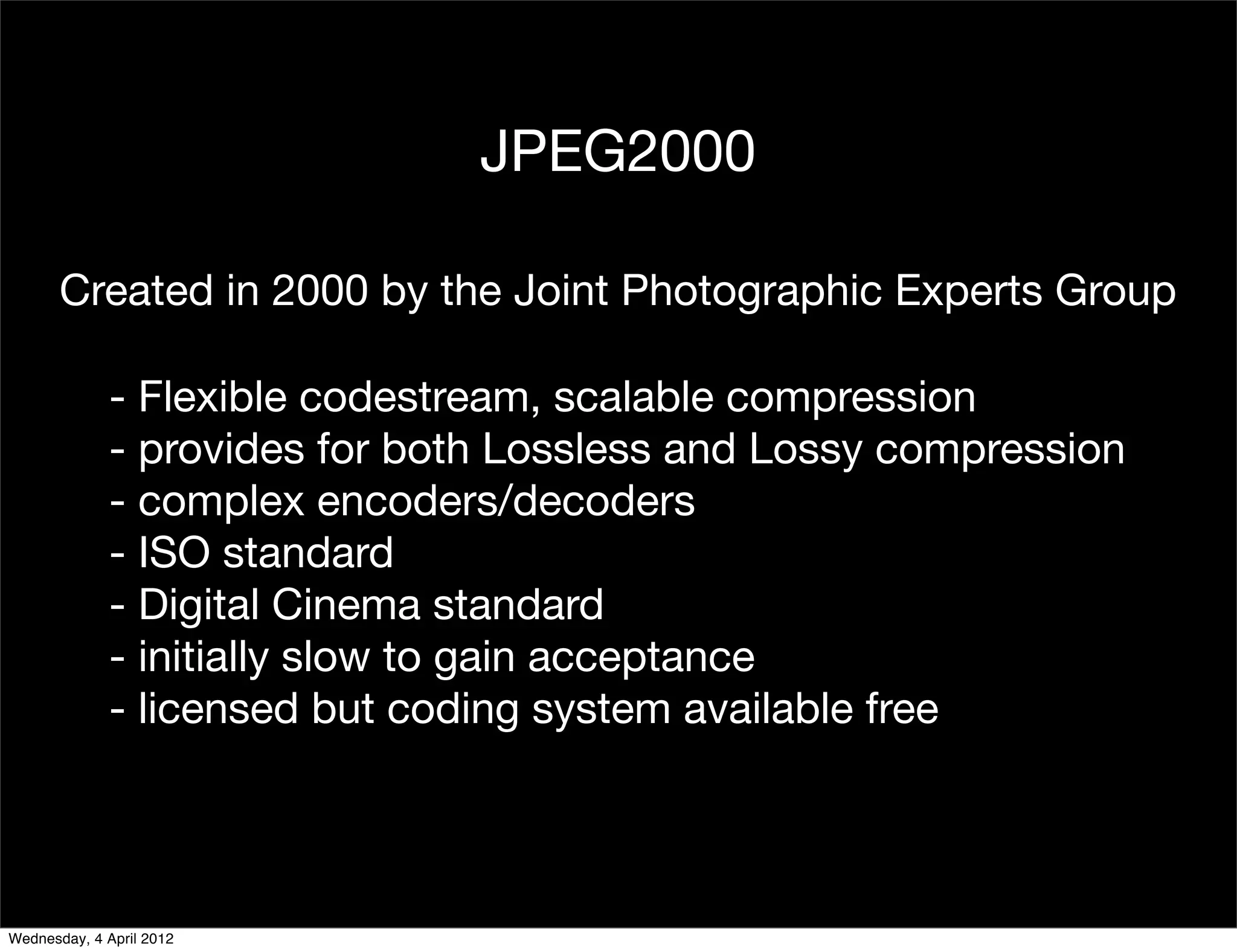 JPEG2000

       Created in 2000 by the Joint Photographic Experts Group

              - Flexible codestream, scalable compression
              - provides for both Lossless and Lossy compression
              - complex encoders/decoders
              - ISO standard
              - Digital Cinema standard
              - initially slow to gain acceptance
              - licensed but coding system available free




Wednesday, 4 April 2012
 