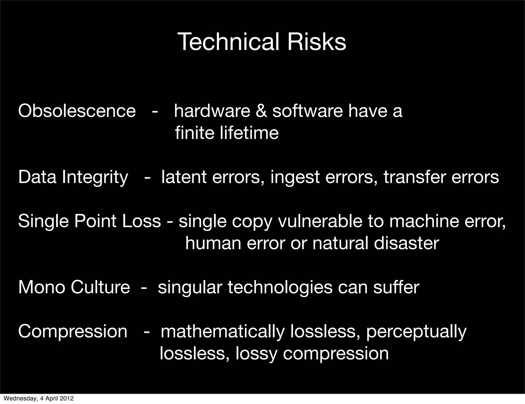 Technical Risks

    Obsolescence - hardware & software have a
                   ﬁnite lifetime

    Data Integrity - latent errors, ingest errors, transfer errors

    Single Point Loss - single copy vulnerable to machine error,
                         human error or natural disaster

    Mono Culture - singular technologies can suffer

    Compression - mathematically lossless, perceptually
                  lossless, lossy compression

Wednesday, 4 April 2012
 