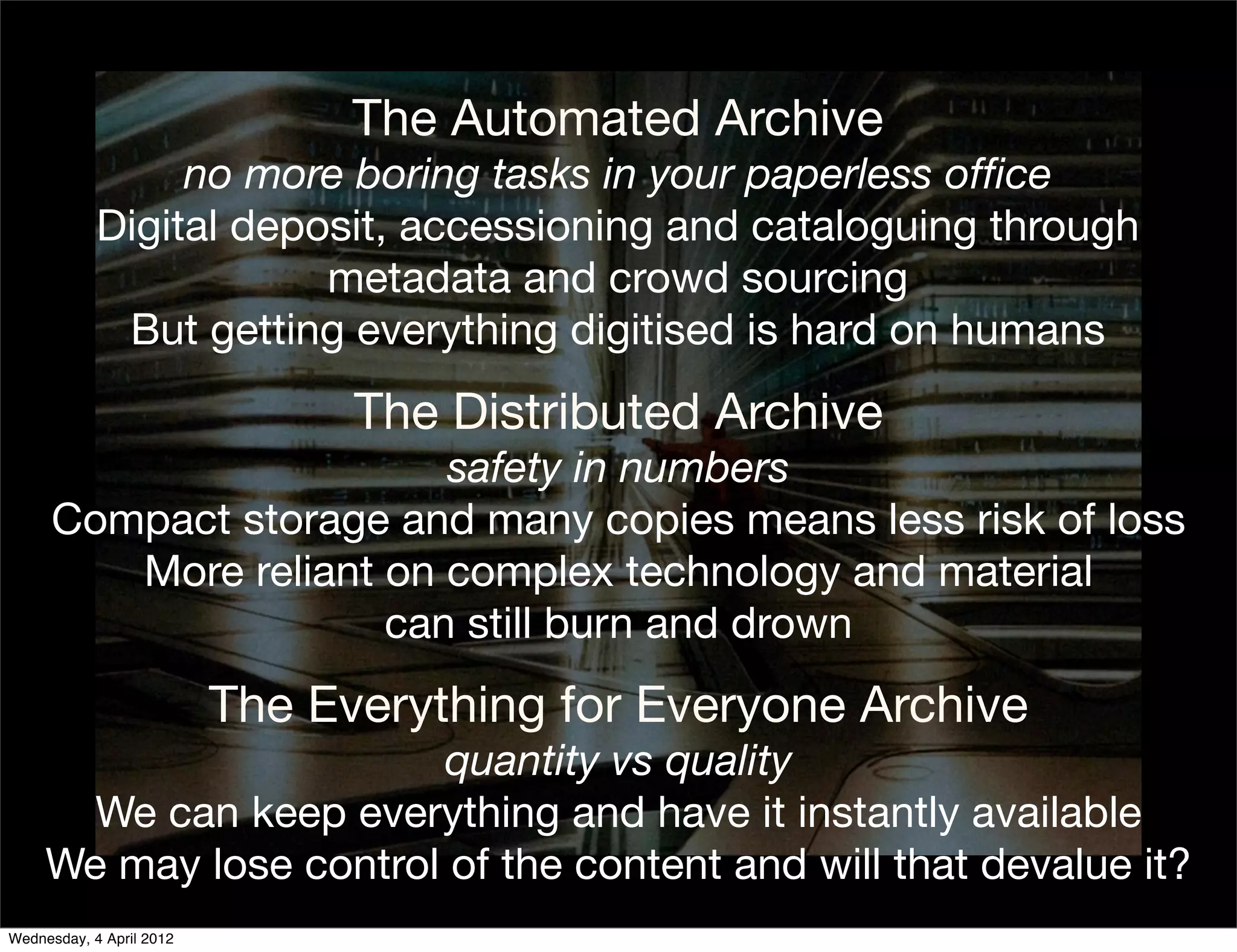 The Automated Archive
                 no more boring tasks in your paperless ofﬁce
            Digital deposit, accessioning and cataloguing through
                        metadata and crowd sourcing
             But getting everything digitised is hard on humans
                                The Distributed Archive
                        safety in numbers
     Compact storage and many copies means less risk of loss
        More reliant on complex technology and material
                     can still burn and drown
                          The Everything for Everyone Archive
                        quantity vs quality
       We can keep everything and have it instantly available
     We may lose control of the content and will that devalue it?
Wednesday, 4 April 2012
 