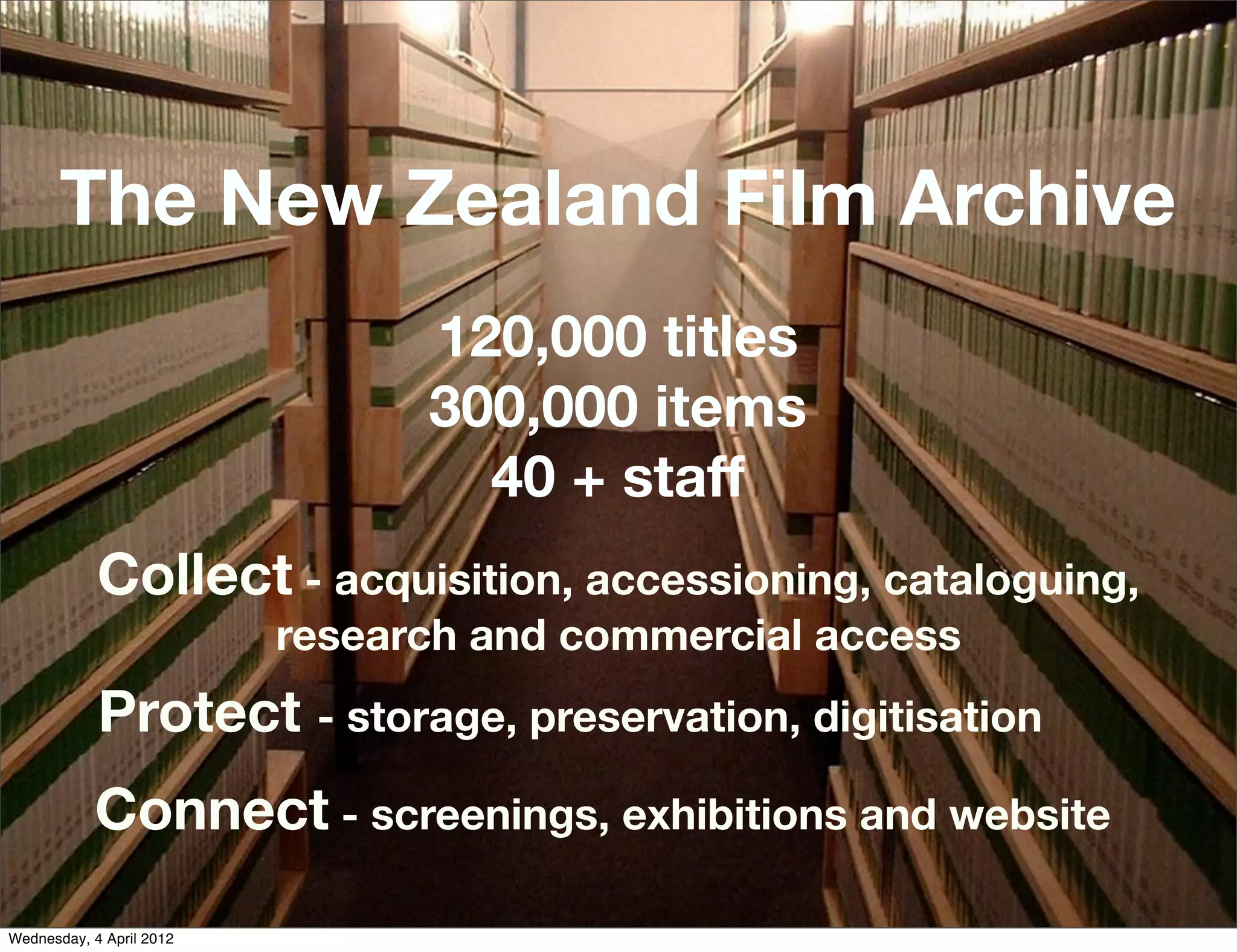 The New Zealand Film Archive
                                120,000 titles
                                300,000 items
                                  40 + staff
            Collect - acquisition, accessioning, cataloguing,
                          research and commercial access
            Protect - storage, preservation, digitisation
            Connect - screenings, exhibitions and website
Wednesday, 4 April 2012
 