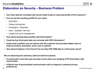 Elaboration on Security – Business Problem

 •  Can Telco data be correlated with social media to get an improved profile of the customer?
 •  Can we use the resulting profile for use cases:
     •  Acquisition
     •  Product Introduction
     •  Campaigns / responses
     •  Care – assisted / self care
     •  Loyalty and churn management
 •  How about sharing these profiles with third parties?
 •  Could we buy third party data and correlate with CSP information?
 •  Under what condition can we interact with the customer and provided added value to
    improve product, promotion, price, care or policies
 •  How about Analytics in the Cloud? Can we ship CSP CRM data to a third party cloud?


 We are observing two extremes, both are bad for business:
 •  A conservative view that uses security to shut down any mingling of PII information with
    social media
 •  A liberal view of personalized communication with no regard to customer privacy
    preferences.
32                                                                                    © 2012 IBM Corporation
 