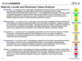 Maturity Levels and Business Value Analysis
  Breakaway – a company who’s generally considered to be best in class in their execution of
     key business strategies, thereby able to exhibit the characteristics of an agile,
     transformational and optimized organization. This classification excludes “bleeding edge”            Breakaway	
  
                                                                                                              5	
  
     or pioneering aspects, however these may also be evident in such companies. Key
     predictive performance indicators are used, modeling for outcomes and information is
     utilized enterprise wide for multi-dimensional decision-making.

  Differentiating – a company who’s execution of key business strategies through utilization of
      information are viewed as generally better than most other companies, creating a degree           Diﬀerentiating	
  
                                                                                                              4	
  

      of sustainable competitive advantage. Management has the ability to adapt to changes to
      the business to a degree and measure business performance. Business leaders and
      users have visibility to key information and metrics for effective decision-making.

  Competitive – a company who’s capabilities generally are in line with the majority of similar
                                                                                                         Competitive
                                                                                                             3	
    	
  
     companies, with growing ability to make decisions on how to create competitive
     advantage. It is also the starting point to establish some consistency in key business
     metrics across the enterprise.

  Foundational – a company who’s capabilities to gather key information generally lag behind
     the majority of peers, which could potentially result in a competitive disadvantage.                Foundational	
  
                                                                                                              2	
  

     Information is not consistently available or utilized to make enterprise wide business
     decisions. Still have a degree of manual efforts to gather information.
  .
  Adhoc – a company who’s just starting to develop capability to gather consistent information
     in key functional areas, generally falling well behind other companies in the corresponding             Adhoc	
  
                                                                                                               1	
  
     sector. Information beyond basic reporting is not available. Generally have time
     consuming, manual efforts to gather information needed for day to day business
     decisions.
 34                                                                                               © 2012 IBM Corporation
 