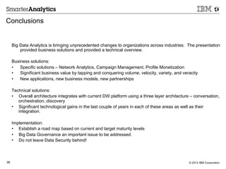 Conclusions


     Big Data Analytics is bringing unprecedented changes to organizations across industries. The presentation
         provided business solutions and provided a technical overview.

     Business solutions:
     •  Specific solutions – Network Analytics, Campaign Management, Profile Monetization
     •  Significant business value by tapping and conquering volume, velocity, variety, and veracity
     •  New applications, new business models, new partnerships

     Technical solutions:
     •  Overall architecture integrates with current DW platform using a three layer architecture – conversation,
        orchestration, discovery
     •  Significant technological gains in the last couple of years in each of these areas as well as their
        integration.

     Implementation:
     •  Establish a road map based on current and target maturity levels
     •  Big Data Governance an important issue to be addressed.
     •  Do not leave Data Security behind!



38                                                                                               © 2012 IBM Corporation
 