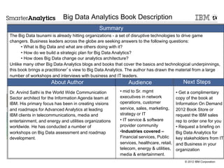 Big Data Analytics Book Description
                                               Summary
The Big Data tsunami is already hitting organizations - a set of disruptive technologies to drive game
changers. Business leaders across the globe are seeking answers to the following questions:
      • What is Big Data and what are others doing with it?
      • How do we build a strategic plan for Big Data Analytics?
      • How does Big Data change our analytics architecture?
Unlike many other Big Data Analytics blogs and books that cover the basics and technological underpinnings,
this book brings a practitioner’s view to Big Data Analytics. The author has drawn the material from a large
number of workshops and interviews with business and IT leaders.
                     About Author                           Audience                       Next Steps
Dr. Arvind Sathi is the World Wide Communication        •  mid to Sr. mgmt              •  Get a complimentary
Sector architect for the Information Agenda team at     executives in network           copy of the book at
IBM. His primary focus has been in creating visions     operations, customer            Information On Demand
and roadmaps for Advanced Analytics at leading          service, sales, marketing,      2012 Book Store or
IBM clients in telecommunications, media and            strategy or IT                  request the IBM sales
entertainment, and energy and utilities organizations   •  IT service & software        rep to order one for you
worldwide. He has conducted a number of                 provider community              •  Request a briefing on
workshops on Big Data assessment and roadmap            • Industries covered –          Big Data Analytics for
development.                                            Financial services, Public      key stakeholders from IT
                                                        services, healthcare, retail,   and Business in your
                                                        telecom, energy & utilities,    organization
                                                        media & entertainment.
                                                                                            © 2012 IBM Corporation
 