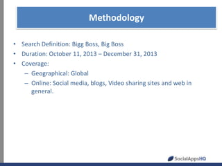 Methodology
• Search Definition: Bigg Boss, Big Boss
• Duration: October 11, 2013 – December 31, 2013
• Coverage:
– Geographical: Global
– Online: Social media, blogs, Video sharing sites and web in
general.

 
