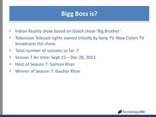 Bigg Boss is?
• Indian Reality show based on Dutch show ‘Big Brother’
• Television Telecast rights owned initially by Sony TV. Now Colors TV
broadcasts the show.
• Total number of seasons so far: 7
• Season 7 Air time: Sept 15 – Dec 28, 2013
• Host of Season 7: Salman Khan
• Winner of Season 7: Gauhar Khan

 
