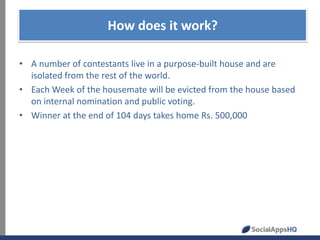 How does it work?
• A number of contestants live in a purpose-built house and are
isolated from the rest of the world.
• Each Week of the housemate will be evicted from the house based
on internal nomination and public voting.
• Winner at the end of 104 days takes home Rs. 500,000

 