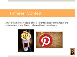 Pinterest Contest
 Create a Pinterest board of your favorite holiday drinks, food, and
recipesto win a free Biggby holiday drink of your choice.

 