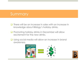 Summary
 There will be an increase in sales with an increase in
knowledge about Bibbgy’s holiday drinks.
 Promoting holiday drinks in December will allow
excitement for the new drinks.
 Using social media will allow an increase in brand
awareness.

 