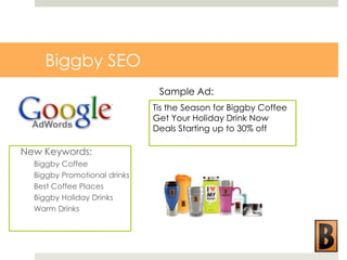 Biggby SEO
Sample Ad:
Tis the Season for Biggby Coffee
Get Your Holiday Drink Now
Deals Starting up to 30% off

New Keywords:
Biggby Coffee
Biggby Promotional drinks
Best Coffee Places
Biggby Holiday Drinks
Warm Drinks

 