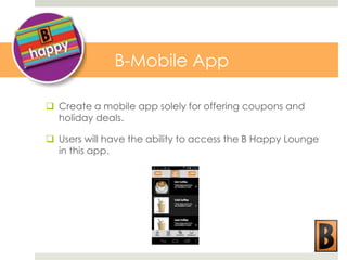 B-Mobile App
 Create a mobile app solely for offering coupons and
holiday deals.
 Users will have the ability to access the B Happy Lounge
in this app.

 