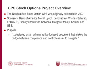 -3-
GPS Stock Options Project Overview
 The Nonqualified Stock Option GPS was originally published in 2007
 Sponsors: Bank of America Merrill Lynch, bendystraw, Charles Schwab,
E*TRADE, Fidelity Stock Plan Services, Morgan Stanley, Solium, and
UBS.
 Purpose
– “…designed as an administrative-focused document that makes the
bridge between compliance and controls easier to navigate.”
 