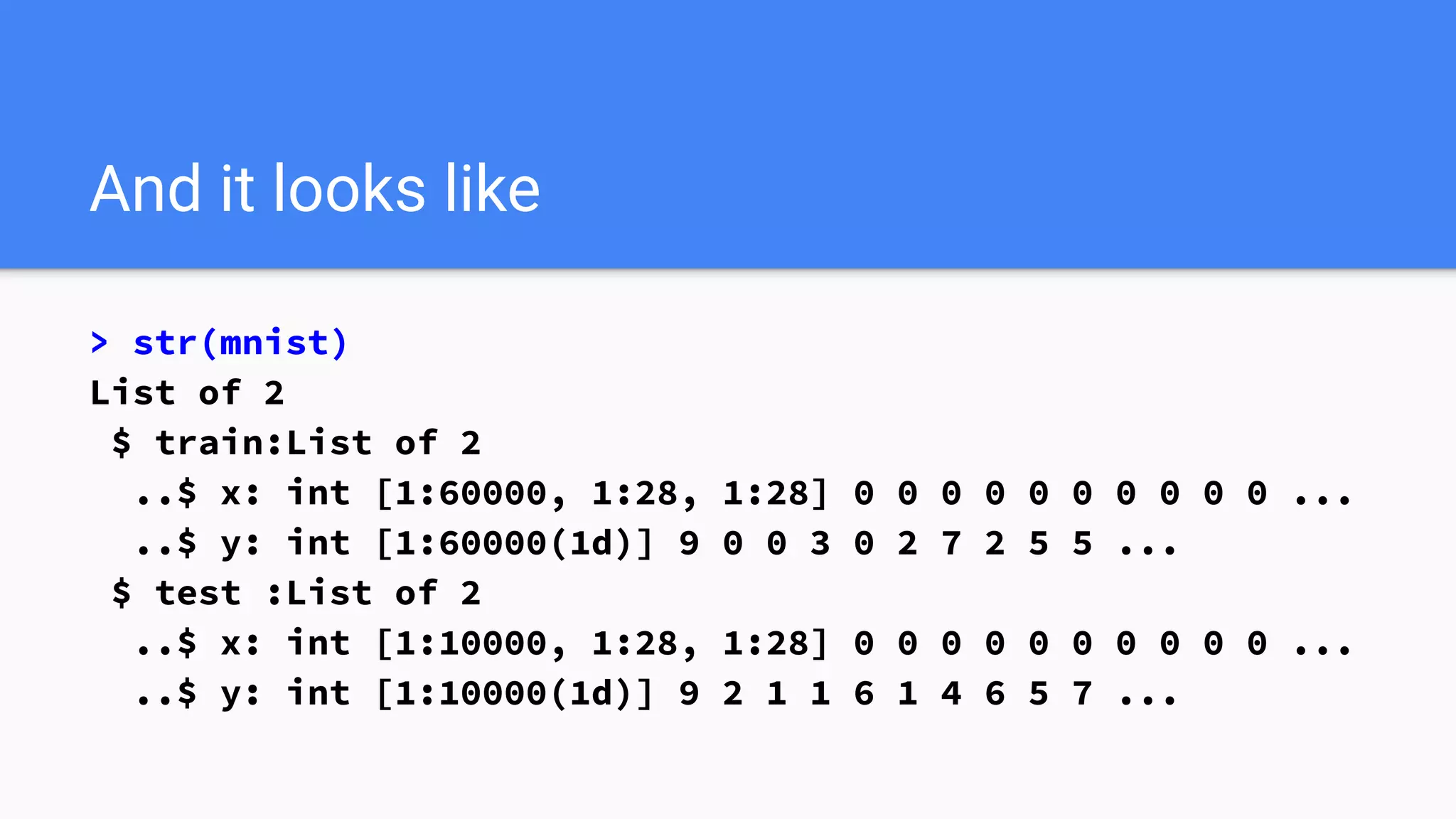 And it looks like
> str(mnist)
List of 2
$ train:List of 2
..$ x: int [1:60000, 1:28, 1:28] 0 0 0 0 0 0 0 0 0 0 ...
..$ y: int [1:60000(1d)] 9 0 0 3 0 2 7 2 5 5 ...
$ test :List of 2
..$ x: int [1:10000, 1:28, 1:28] 0 0 0 0 0 0 0 0 0 0 ...
..$ y: int [1:10000(1d)] 9 2 1 1 6 1 4 6 5 7 ...
 