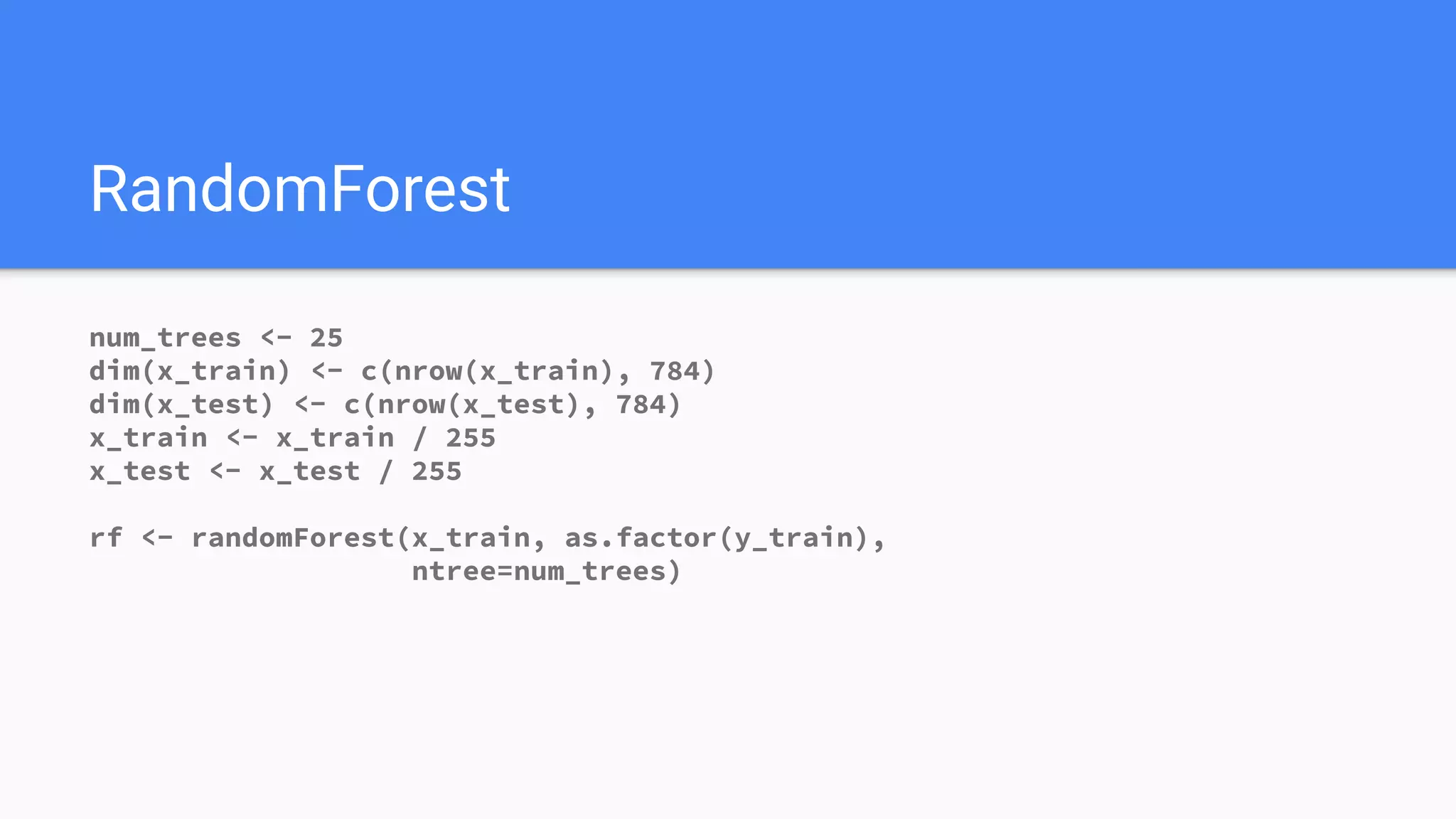 RandomForest
num_trees <- 25
dim(x_train) <- c(nrow(x_train), 784)
dim(x_test) <- c(nrow(x_test), 784)
x_train <- x_train / 255
x_test <- x_test / 255
rf <- randomForest(x_train, as.factor(y_train),
ntree=num_trees)
 