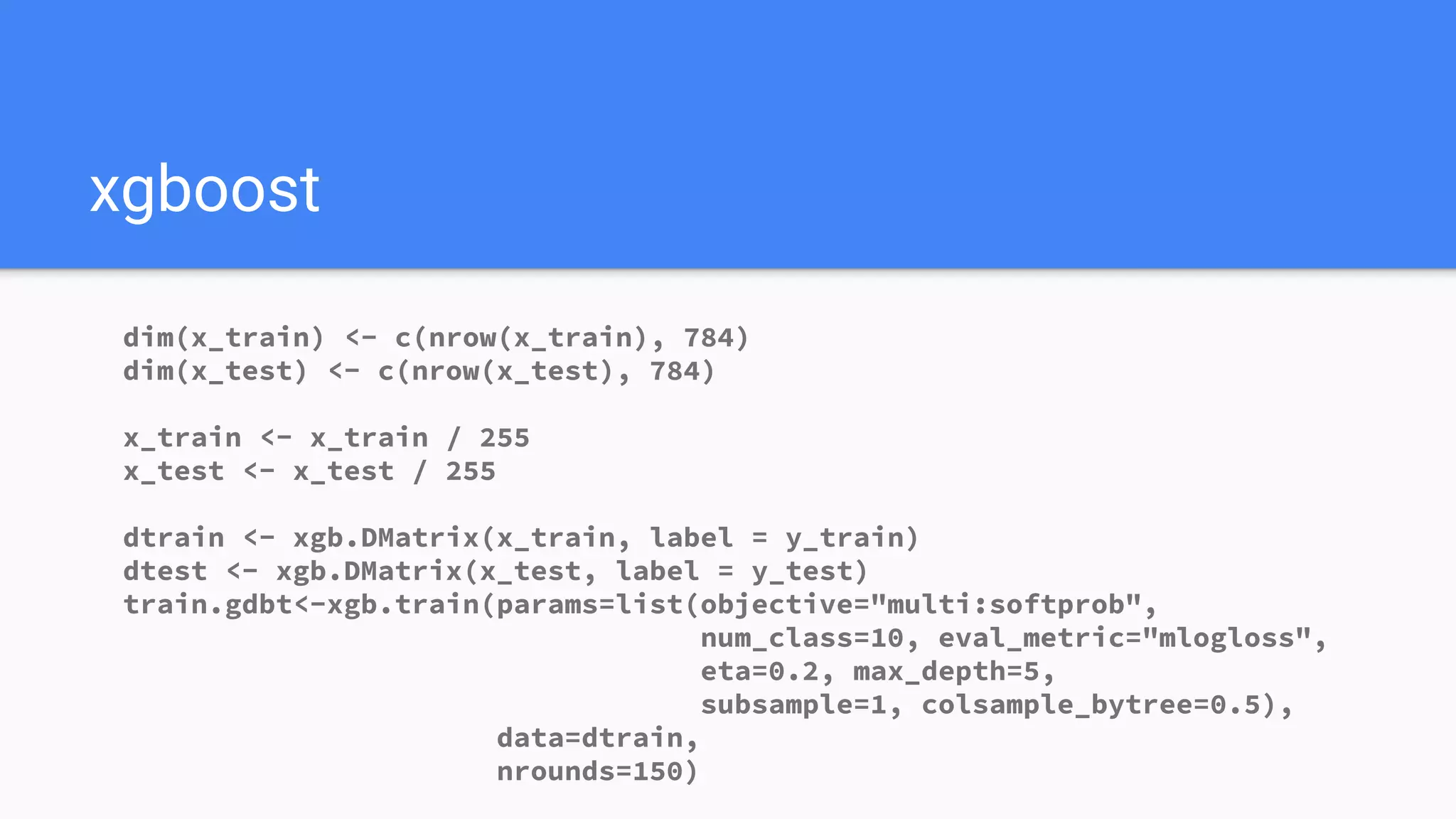 xgboost
dim(x_train) <- c(nrow(x_train), 784)
dim(x_test) <- c(nrow(x_test), 784)
x_train <- x_train / 255
x_test <- x_test / 255
dtrain <- xgb.DMatrix(x_train, label = y_train)
dtest <- xgb.DMatrix(x_test, label = y_test)
train.gdbt<-xgb.train(params=list(objective="multi:softprob",
num_class=10, eval_metric="mlogloss",
eta=0.2, max_depth=5,
subsample=1, colsample_bytree=0.5),
data=dtrain,
nrounds=150)
 