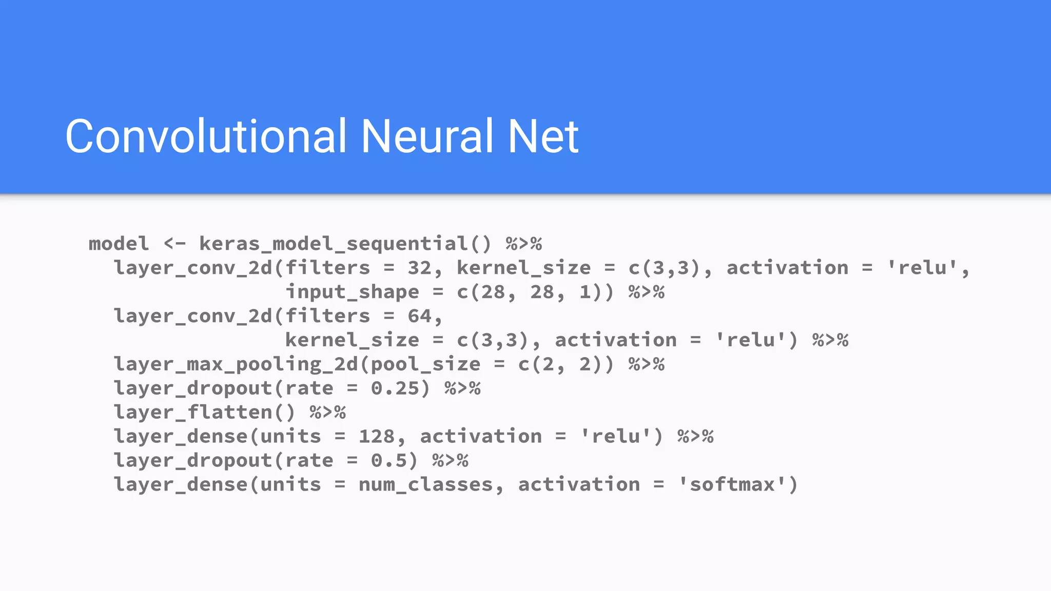 Convolutional Neural Net
model <- keras_model_sequential() %>%
layer_conv_2d(filters = 32, kernel_size = c(3,3), activation = 'relu',
input_shape = c(28, 28, 1)) %>%
layer_conv_2d(filters = 64,
kernel_size = c(3,3), activation = 'relu') %>%
layer_max_pooling_2d(pool_size = c(2, 2)) %>%
layer_dropout(rate = 0.25) %>%
layer_flatten() %>%
layer_dense(units = 128, activation = 'relu') %>%
layer_dropout(rate = 0.5) %>%
layer_dense(units = num_classes, activation = 'softmax')
 