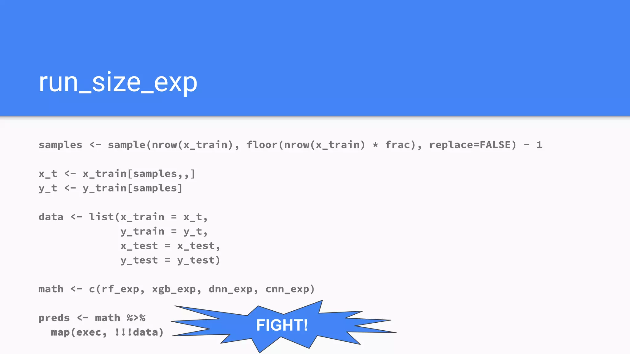 run_size_exp
samples <- sample(nrow(x_train), floor(nrow(x_train) * frac), replace=FALSE) - 1
x_t <- x_train[samples,,]
y_t <- y_train[samples]
data <- list(x_train = x_t,
y_train = y_t,
x_test = x_test,
y_test = y_test)
math <- c(rf_exp, xgb_exp, dnn_exp, cnn_exp)
preds <- math %>%
map(exec, !!!data) FIGHT!
 