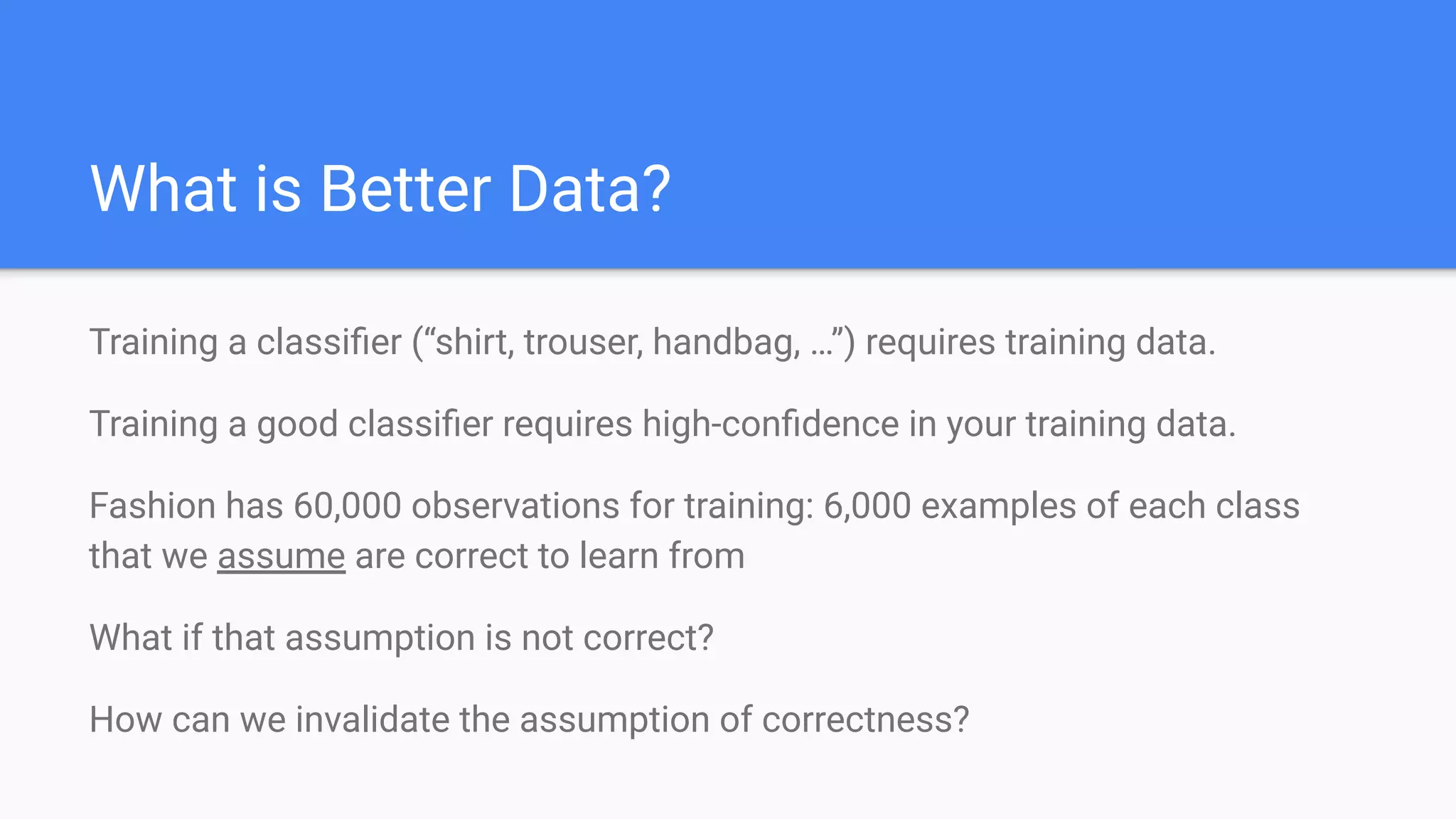 What is Better Data?
Training a classiﬁer (“shirt, trouser, handbag, …”) requires training data.
Training a good classiﬁer requires high-conﬁdence in your training data.
Fashion has 60,000 observations for training: 6,000 examples of each class
that we assume are correct to learn from
What if that assumption is not correct?
How can we invalidate the assumption of correctness?
 