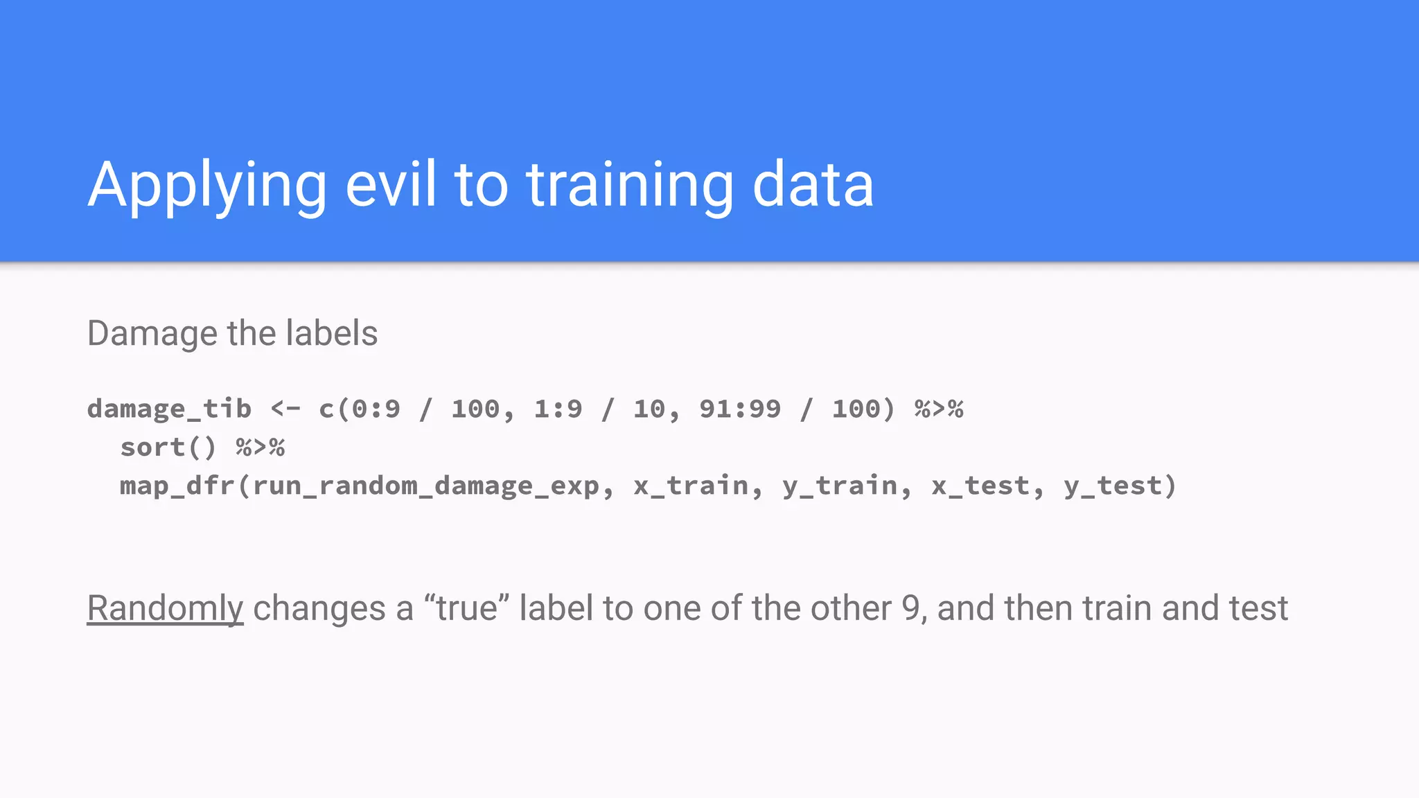 Damage the labels
damage_tib <- c(0:9 / 100, 1:9 / 10, 91:99 / 100) %>%
sort() %>%
map_dfr(run_random_damage_exp, x_train, y_train, x_test, y_test)
Randomly changes a “true” label to one of the other 9, and then train and test
Applying evil to training data
 