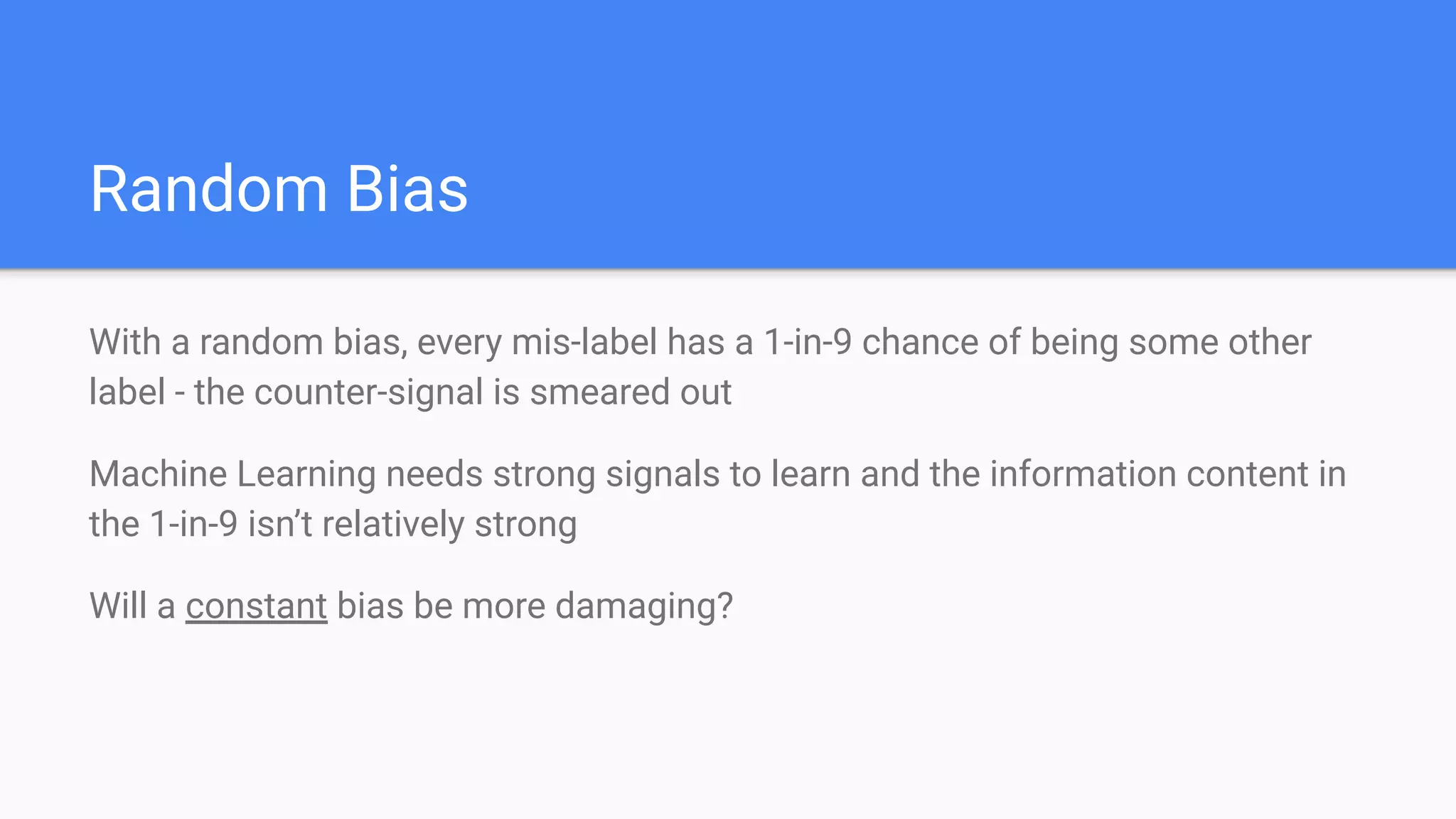 Random Bias
With a random bias, every mis-label has a 1-in-9 chance of being some other
label - the counter-signal is smeared out
Machine Learning needs strong signals to learn and the information content in
the 1-in-9 isn’t relatively strong
Will a constant bias be more damaging?
 