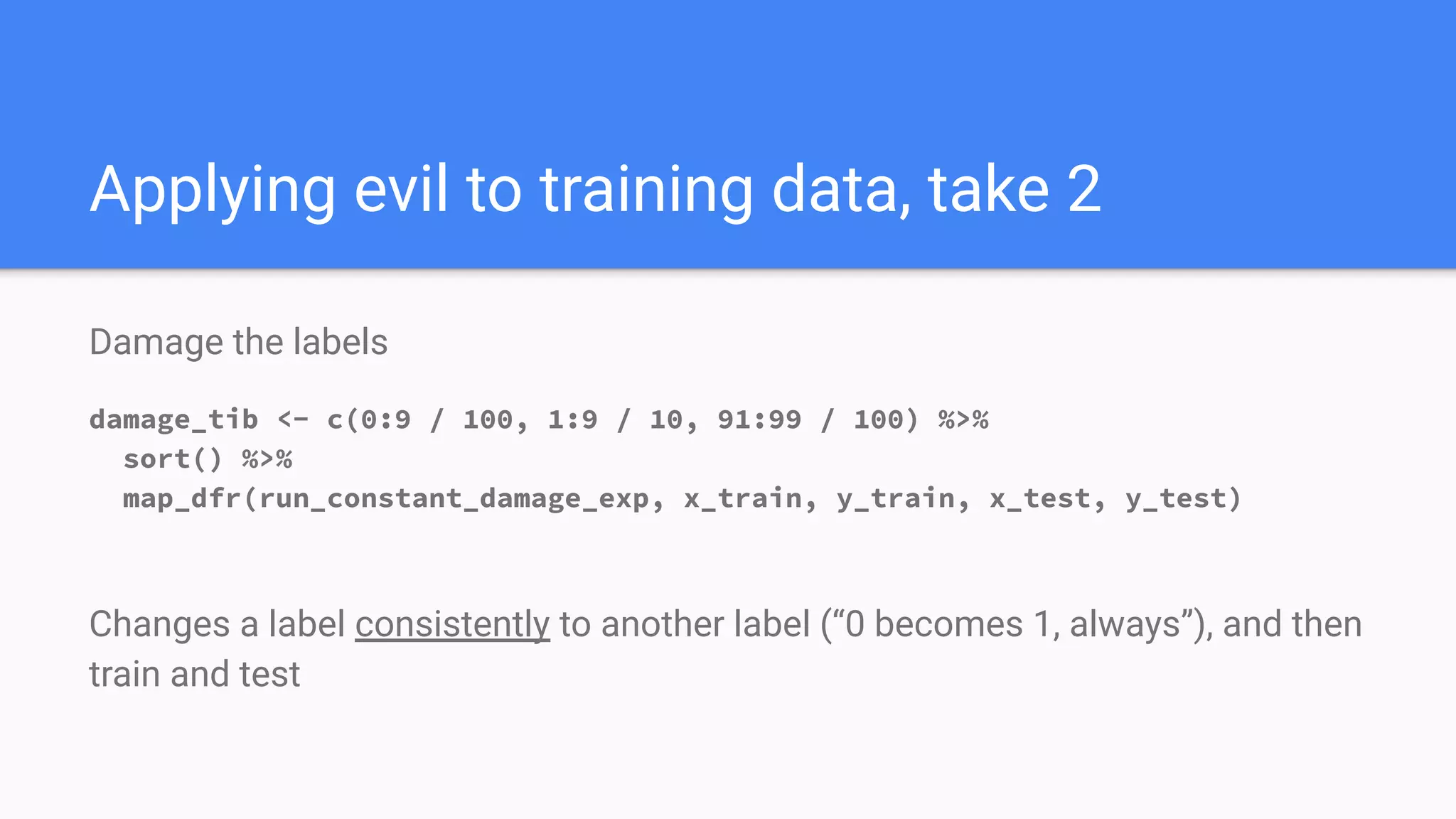 Damage the labels
damage_tib <- c(0:9 / 100, 1:9 / 10, 91:99 / 100) %>%
sort() %>%
map_dfr(run_constant_damage_exp, x_train, y_train, x_test, y_test)
Changes a label consistently to another label (“0 becomes 1, always”), and then
train and test
Applying evil to training data, take 2
 