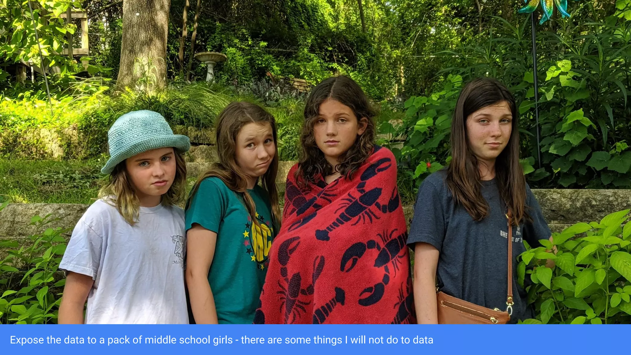 Expose the data to a pack of middle school girls - there are some things I will not do to data
 
