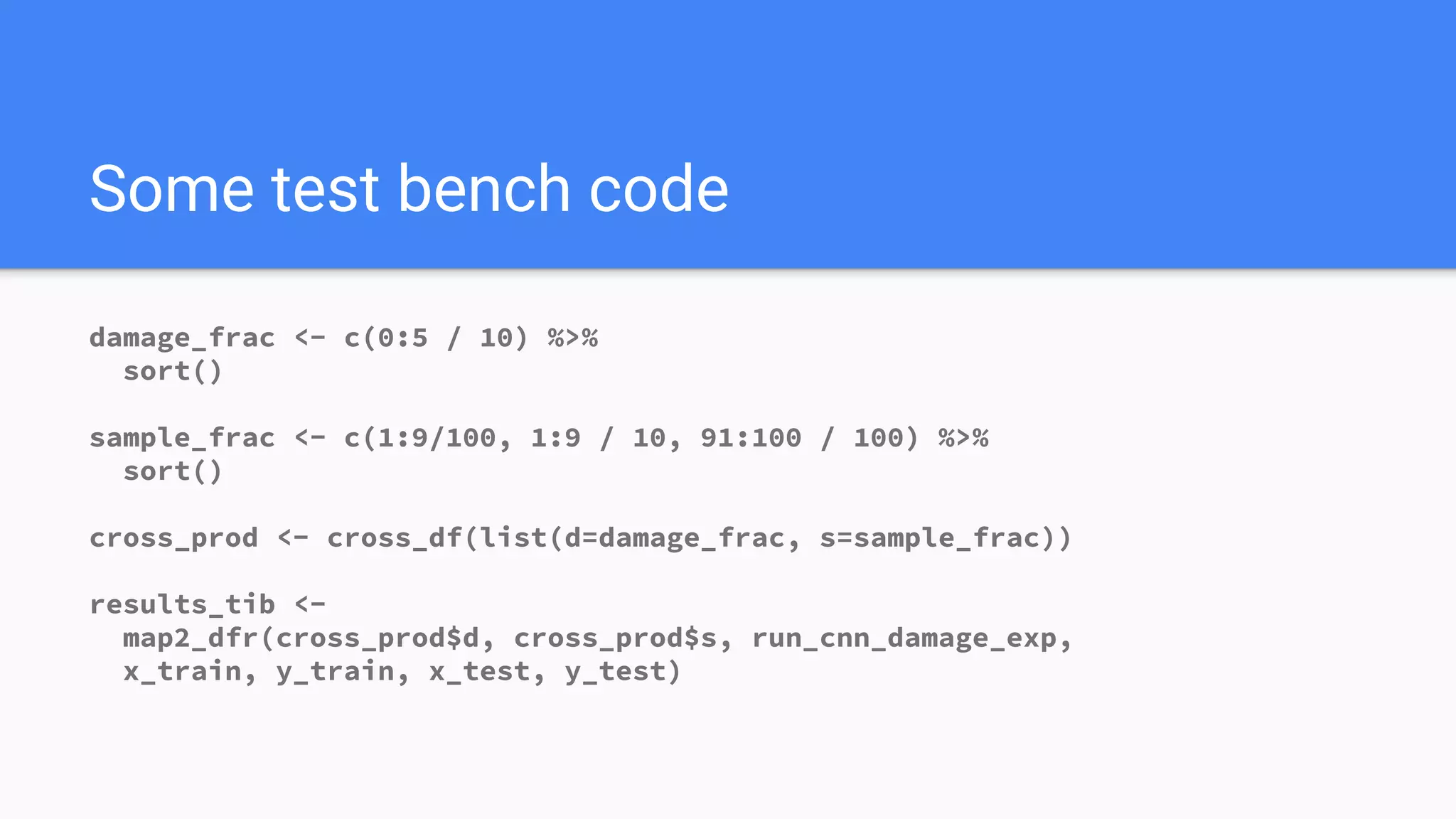 Some test bench code
damage_frac <- c(0:5 / 10) %>%
sort()
sample_frac <- c(1:9/100, 1:9 / 10, 91:100 / 100) %>%
sort()
cross_prod <- cross_df(list(d=damage_frac, s=sample_frac))
results_tib <-
map2_dfr(cross_prod$d, cross_prod$s, run_cnn_damage_exp,
x_train, y_train, x_test, y_test)
 