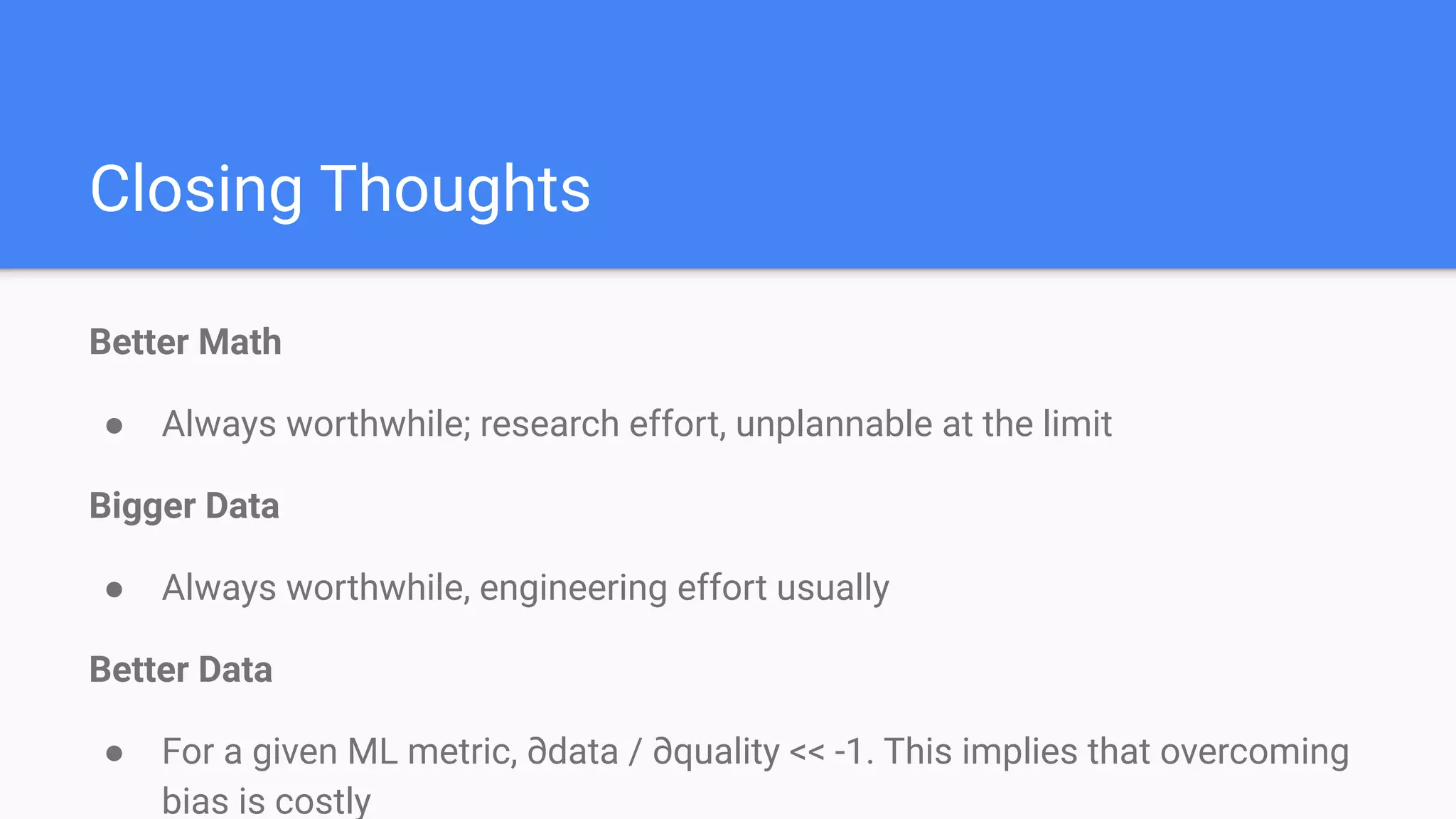 Closing Thoughts
Better Math
● Always worthwhile; research effort, unplannable at the limit
Bigger Data
● Always worthwhile, engineering effort usually
Better Data
● For a given ML metric, ∂data / ∂quality << -1. This implies that overcoming
bias is costly
 