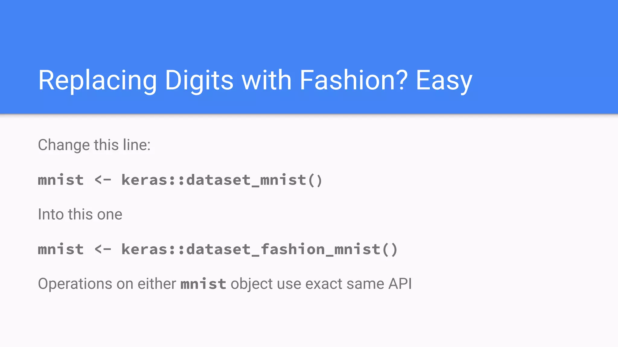 Replacing Digits with Fashion? Easy
Change this line:
mnist <- keras::dataset_mnist()
Into this one
mnist <- keras::dataset_fashion_mnist()
Operations on either mnist object use exact same API
 