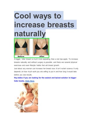 Cool ways to
increase breasts
naturally
A bigger, fuller breast is much more appealing than a red ripe apple. To increase
breasts naturally and without surgery is possible, and there are several physical
exercises and even lifestyle habits that aid breast growth.
Just about any woman can increase her breast size. It isn’t rocket science. It only
depends on how much work you are willing to put in and how long it would take
before you see results.
Hey ladies if you are looking for the easiest and laziest solution to bigger
fuller boobs, Click Here.
 