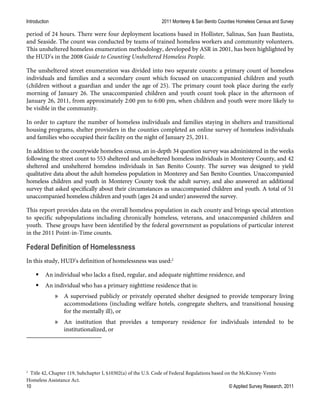 Introduction 2011 Monterey & San Benito Counties Homeless Census and Survey
10 © Applied Survey Research, 2011
period of 24 hours. There were four deployment locations based in Hollister, Salinas, San Juan Bautista,
and Seaside. The count was conducted by teams of trained homeless workers and community volunteers.
This unsheltered homeless enumeration methodology, developed by ASR in 2001, has been highlighted by
the HUD’s in the 2008 Guide to Counting Unsheltered Homeless People.
The unsheltered street enumeration was divided into two separate counts: a primary count of homeless
individuals and families and a secondary count which focused on unaccompanied children and youth
(children without a guardian and under the age of 25). The primary count took place during the early
morning of January 26. The unaccompanied children and youth count took place in the afternoon of
January 26, 2011, from approximately 2:00 pm to 6:00 pm, when children and youth were more likely to
be visible in the community.
In order to capture the number of homeless individuals and families staying in shelters and transitional
housing programs, shelter providers in the counties completed an online survey of homeless individuals
and families who occupied their facility on the night of January 25, 2011.
In addition to the countywide homeless census, an in-depth 34 question survey was administered in the weeks
following the street count to 553 sheltered and unsheltered homeless individuals in Monterey County, and 42
sheltered and unsheltered homeless individuals in San Benito County. The survey was designed to yield
qualitative data about the adult homeless population in Monterey and San Benito Counties. Unaccompanied
homeless children and youth in Monterey County took the adult survey, and also answered an additional
survey that asked specifically about their circumstances as unaccompanied children and youth. A total of 51
unaccompanied homeless children and youth (ages 24 and under) answered the survey.
This report provides data on the overall homeless population in each county and brings special attention
to specific subpopulations including chronically homeless, veterans, and unaccompanied children and
youth. These groups have been identified by the federal government as populations of particular interest
in the 2011 Point-in-Time counts.
Federal Definition of Homelessness
In this study, HUD’s definition of homelessness was used:2
 An individual who lacks a fixed, regular, and adequate nighttime residence, and
 An individual who has a primary nighttime residence that is:
» A supervised publicly or privately operated shelter designed to provide temporary living
accommodations (including welfare hotels, congregate shelters, and transitional housing
for the mentally ill), or
» An institution that provides a temporary residence for individuals intended to be
institutionalized, or
2
Title 42, Chapter 119, Subchapter I, §10302(a) of the U.S. Code of Federal Regulations based on the McKinney-Vento
Homeless Assistance Act.
 