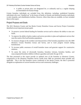2011 Monterey & San Benito Counties Homeless Census and Survey Introduction
© Applied Survey Research, 2011 11
» A public or private place not designated for, or ordinarily used as, a regular sleeping
accommodation for human beings.
Certain homeless individuals are excluded from this definition, including: unsheltered homeless
individuals who were “doubled-up” in the homes of family or friends; and sheltered homeless individuals
in jails, hospitals, and rehabilitation facilities. However, where these data are available, we have included
them in this report.
Project Purpose and Goals
The 2011 Monterey County and San Benito County Homeless Census and Survey Project Committee
identified several important project goals:
 To preserve current federal funding for homeless services and to enhance the ability to raise new
funds.
 To improve the ability of policy makers and service providers to plan and implement services that
meet the needs of the local homeless population.
 To measure changes in the numbers and characteristics of the homeless population since the 2009
Monterey County Homeless Census and Survey, and to track progress toward ending
homelessness.
 To increase public awareness of overall homeless issues and generate support for constructive
solutions.
 To assess the status of chronically homeless, homeless veterans, homeless families, and
unaccompanied homeless children (without a guardian and under the age of 18).
The data presented in this report provide an updated view of the homeless in Monterey County,
comparisons to the Monterey Homeless Survey results from 2009 are presented where possible and
applicable. This is the first homeless census conducted in San Benito County, the data is presented
alongside an explanation of current homeless services and community challenges.
 