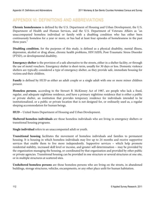 Appendix VI: Definitions and Abbreviations 2011 Monterey & San Benito Counties Homeless Census and Survey
112 © Applied Survey Research, 2011
APPENDIX VI: DEFINITIONS AND ABBREVIATIONS
Chronic homelessness is defined by the U.S. Department of Housing and Urban Development, the U.S.
Department of Health and Human Services, and the U.S. Department of Veterans Affairs as "an
unaccompanied homeless individual or family with a disabling condition who has either been
continuously homeless for a year or more, or has had at least four episodes of homelessness in the past
three years."
Disabling condition, for the purposes of this study, is defined as a physical disability, mental illness,
depression, alcohol or drug abuse, chronic health problems, HIV/AIDS, Post-Traumatic Stress Disorder
(PTSD), or developmental disability.
Emergency shelter is the provision of a safe alternative to the streets, either in a shelter facility, or through
the use of motel vouchers. Emergency shelter is short-term, usually for 30 days or less. Domestic violence
shelters are typically considered a type of emergency shelter, as they provide safe, immediate housing for
victims and their children.
Family is defined by HUD as either an adult couple or a single adult with one or more minor children
present.
Homeless persons, according to the Stewart B. McKinney Act of 1987, are people who lack a fixed,
regular, and adequate nighttime residence, and have a primary nighttime residence that is either a public
or private shelter, an institution that provides temporary residence for individuals intended to be
institutionalized, or a public or private location that is not designed for, or ordinarily used as, a regular
sleeping accommodation for human beings.
HUD – United States Department of Housing and Urban Development.
Sheltered homeless individuals are those homeless individuals who are living in emergency shelters or
transitional housing programs.
Single individual refers to an unaccompanied adult or youth.
Transitional housing facilitates the movement of homeless individuals and families to permanent
housing. It is housing in which homeless individuals may live up to 24 months and receive supportive
services that enable them to live more independently. Supportive services – which help promote
residential stability, increased skill level or income, and greater self-determination – may be provided by
the organization managing the housing, or coordinated by that organization and provided by other public
or private agencies. Transitional housing can be provided in one structure or several structures at one site,
or in multiple structures at scattered sites.
Unsheltered homeless persons are those homeless persons who are living on the streets, in abandoned
buildings, storage structures, vehicles, encampments, or any other place unfit for human habitation.
 