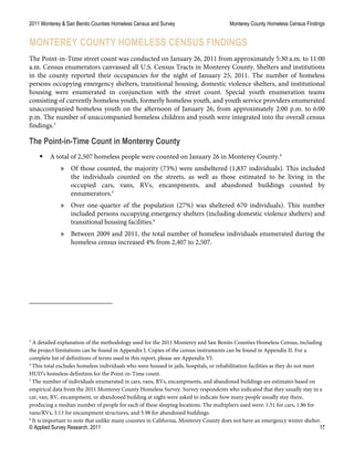 2011 Monterey & San Benito Counties Homeless Census and Survey Monterey County Homeless Census Findings
© Applied Survey Research, 2011 17
MONTEREY COUNTY HOMELESS CENSUS FINDINGS
The Point-in-Time street count was conducted on January 26, 2011 from approximately 5:30 a.m. to 11:00
a.m. Census enumerators canvassed all U.S. Census Tracts in Monterey County. Shelters and institutions
in the county reported their occupancies for the night of January 25, 2011. The number of homeless
persons occupying emergency shelters, transitional housing, domestic violence shelters, and institutional
housing were enumerated in conjunction with the street count. Special youth enumeration teams
consisting of currently homeless youth, formerly homeless youth, and youth service providers enumerated
unaccompanied homeless youth on the afternoon of January 26, from approximately 2:00 p.m. to 6:00
p.m. The number of unaccompanied homeless children and youth were integrated into the overall census
findings.3
The Point-in-Time Count in Monterey County
 A total of 2,507 homeless people were counted on January 26 in Monterey County.4
» Of those counted, the majority (73%) were unsheltered (1,837 individuals). This included
the individuals counted on the streets, as well as those estimated to be living in the
occupied cars, vans, RVs, encampments, and abandoned buildings counted by
ennumerators.5
» Over one-quarter of the population (27%) was sheltered 670 individuals). This number
included persons occupying emergency shelters (including domestic violence shelters) and
transitional housing facilities.6
» Between 2009 and 2011, the total number of homeless individuals enumerated during the
homeless census increased 4% from 2,407 to 2,507.
3
A detailed explanation of the methodology used for the 2011 Monterey and San Benito Counties Homeless Census, including
the project limitations can be found in Appendix I. Copies of the census instruments can be found in Appendix II. For a
complete list of definitions of terms used in this report, please see Appendix VI.
4
This total excludes homeless individuals who were housed in jails, hospitals, or rehabilitation facilities as they do not meet
HUD’s homeless definition for the Point-in-Time count.
5
The number of individuals enumerated in cars, vans, RVs, encampments, and abandoned buildings are estimates based on
empirical data from the 2011 Monterey County Homeless Survey. Survey respondents who indicated that they usually stay in a
car, van, RV, encampment, or abandoned building at night were asked to indicate how many people usually stay there,
producing a median number of people for each of these sleeping locations. The multipliers used were: 1.51 for cars, 1.86 for
vans/RVs, 3.13 for encampment structures, and 3.98 for abandoned buildings.
6
It is important to note that unlike many counties in California, Monterey County does not have an emergency winter shelter.
 