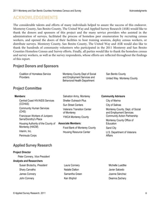 2011 Monterey and San Benito Counties Homeless Census and Survey Acknowledgments
© Applied Survey Research, 2011 iii
ACKNOWLEDGEMENTS
The considerable talents and efforts of many individuals helped to assure the success of this endeavor.
Monterey County, San Benito County, The United Way and Applied Survey Research (ASR) would like to
thank the donors and sponsors of this project and the many service providers who assisted in the
administration of surveys, facilitated the process of homeless peer enumeration by recruiting census
workers, and opened the doors of their facilities to host training sessions, deploy census workers, or
distribute surveys. Monterey County, San Benito County, The United Way and ASR would also like to
thank the hundreds of community volunteers who participated in the 2011 Monterey and San Benito
Counties Homeless Census and Survey efforts. Finally, all parties would like to thank the homeless census
and survey workers, as well as the survey respondents, whose efforts are reflected throughout the findings
of this report.
Project Donors and Sponsors
Coalition of Homeless Service
Providers
Monterey County Dept of Social
and Employment Services and
Behavioral Health Department
San Benito County
United Way Monterey County
Project Committee
Members:
Central Coast HIV/AIDS Services
(CCHAS)
Community Human Services
(CHS)
Franciscan Workers of Junipero
Serra/Dorothy's Place
Housing Authority of the County of
Monterey (HACM)
Interim, Inc.
Peninsula Corps
Salvation Army, Monterey
Shelter Outreach Plus
Sun Street Centers
Veterans Transition Center
of Monterey
YWCA Monterey County
Associate Members:
Food Bank of Monterey County
Housing Resource Center
Community Advisors
City of Marina
City of Salinas
Monterey County, Dept. of Social
and Employment Services
Community Action Partnership
Monterey County Office of
Education
Sand City
U.S. Department of Veterans
Affairs
Applied Survey Research
Project Director
Peter Connery, Vice President
Analysts and Researchers
Susan Brutschy, President
Shary Carvalho
James Connery
John Connery
Laura Connery
Natalie Dalton
Samantha Green
Ken Ithiphol
Michelle Luedtke
Javier Salcedo
Joanne Sánchez
Deanna Zachary
 