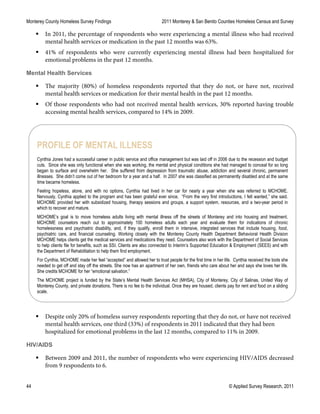 Monterey County Homeless Survey Findings 2011 Monterey & San Benito Counties Homeless Census and Survey
44 © Applied Survey Research, 2011
 In 2011, the percentage of respondents who were experiencing a mental illness who had received
mental health services or medication in the past 12 months was 63%.
 41% of respondents who were currently experiencing mental illness had been hospitalized for
emotional problems in the past 12 months.
Mental Health Services
 The majority (80%) of homeless respondents reported that they do not, or have not, received
mental health services or medication for their mental health in the past 12 months.
 Of those respondents who had not received mental health services, 30% reported having trouble
accessing mental health services, compared to 14% in 2009.
 Despite only 20% of homeless survey respondents reporting that they do not, or have not received
mental health services, one third (33%) of respondents in 2011 indicated that they had been
hospitalized for emotional problems in the last 12 months, compared to 11% in 2009.
HIV/AIDS
 Between 2009 and 2011, the number of respondents who were experiencing HIV/AIDS decreased
from 9 respondents to 6.
PROFILE OF MENTAL ILLNESS
Cynthia Jones had a successful career in public service and office management but was laid off in 2006 due to the recession and budget
cuts. Since she was only functional when she was working, the mental and physical conditions she had managed to conceal for so long
began to surface and overwhelm her. She suffered from depression from traumatic abuse, addiction and several chronic, permanent
illnesses. She didn’t come out of her bedroom for a year and a half. In 2007 she was classified as permanently disabled and at the same
time became homeless.
Feeling hopeless, alone, and with no options, Cynthia had lived in her car for nearly a year when she was referred to MCHOME.
Nervously, Cynthia applied to the program and has been grateful ever since. “From the very first introductions, I felt wanted,” she said.
MCHOME provided her with subsidized housing, therapy sessions and groups, a support system, resources, and a two-year period in
which to recover and mature.
MCHOME’s goal is to move homeless adults living with mental illness off the streets of Monterey and into housing and treatment.
MCHOME counselors reach out to approximately 100 homeless adults each year and evaluate them for indications of chronic
homelessness and psychiatric disability, and, if they qualify, enroll them in intensive, integrated services that include housing, food,
psychiatric care, and financial counseling. Working closely with the Monterey County Health Department Behavioral Health Division
MCHOME helps clients get the medical services and medications they need. Counselors also work with the Department of Social Services
to help clients file for benefits, such as SSI. Clients are also connected to Interim’s Supported Education & Employment (SEES) and with
the Department of Rehabilitation to help them find employment.
For Cynthia, MCHOME made her feel “accepted” and allowed her to trust people for the first time in her life. Cynthia received the tools she
needed to get off and stay off the streets. She now has an apartment of her own, friends who care about her and says she loves her life.
She credits MCHOME for her “emotional salvation.”
The MCHOME project is funded by the State’s Mental Health Services Act (MHSA), City of Monterey, City of Salinas, United Way of
Monterey County, and private donations. There is no fee to the individual. Once they are housed, clients pay for rent and food on a sliding
scale.
 