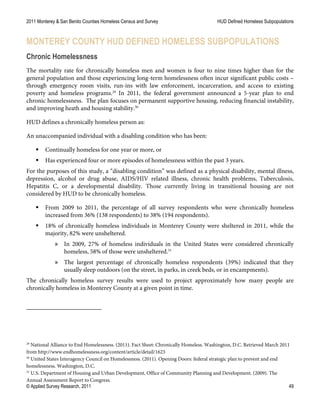 2011 Monterey & San Benito Counties Homeless Census and Survey HUD Defined Homeless Subpopulations
© Applied Survey Research, 2011 49
MONTEREY COUNTY HUD DEFINED HOMELESS SUBPOPULATIONS
Chronic Homelessness
The mortality rate for chronically homeless men and women is four to nine times higher than for the
general population and those experiencing long-term homelessness often incur significant public costs –
through emergency room visits, run-ins with law enforcement, incarceration, and access to existing
poverty and homeless programs.29
In 2011, the federal government announced a 5-year plan to end
chronic homelessness. The plan focuses on permanent supportive housing, reducing financial instability,
and improving heath and housing stability.30
HUD defines a chronically homeless person as:
An unaccompanied individual with a disabling condition who has been:
 Continually homeless for one year or more, or
 Has experienced four or more episodes of homelessness within the past 3 years.
For the purposes of this study, a “disabling condition” was defined as a physical disability, mental illness,
depression, alcohol or drug abuse, AIDS/HIV related illness, chronic health problems, Tuberculosis,
Hepatitis C, or a developmental disability. Those currently living in transitional housing are not
considered by HUD to be chronically homeless.
 From 2009 to 2011, the percentage of all survey respondents who were chronically homeless
increased from 36% (138 respondents) to 38% (194 respondents).
 18% of chronically homeless individuals in Monterey County were sheltered in 2011, while the
majority, 82% were unsheltered.
» In 2009, 27% of homeless individuals in the United States were considered chronically
homeless, 58% of those were unsheltered.31
» The largest percentage of chronically homeless respondents (39%) indicated that they
usually sleep outdoors (on the street, in parks, in creek beds, or in encampments).
The chronically homeless survey results were used to project approximately how many people are
chronically homeless in Monterey County at a given point in time.
29
National Alliance to End Homelessness. (2011). Fact Sheet: Chronically Homeless. Washington, D.C. Retrieved March 2011
from http://www.endhomelessness.org/content/article/detail/1623
30
United States Interagency Council on Homelessness. (2011). Opening Doors: federal strategic plan to prevent and end
homelessness. Washington, D.C.
31
U.S. Department of Housing and Urban Development, Office of Community Planning and Development. (2009). The
Annual Assessment Report to Congress.
 