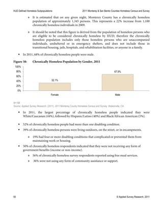 HUD Defined Homeless Subpopulations 2011 Monterey & San Benito Counties Homeless Census and Survey
50 © Applied Survey Research, 2011
» It is estimated that on any given night, Monterey County has a chronically homeless
population of approximately 1,345 persons. This represents a 22% increase from 1,100
chronically homeless individuals in 2009.
» It should be noted that this figure is derived from the population of homeless persons who
are eligible to be considered chronically homeless by HUD; therefore the chronically
homeless population includes only those homeless persons who are unaccompanied
individuals, unsheltered or in emergency shelters, and does not include those in
transitional housing, jails, hospitals, and rehabilitation facilities, or anyone in a family.
 In 2011, 68% of chronically homeless people were male.
Figure 38: Chronically Homeless Population by Gender, 2011
N=196
Source: Applied Survey Research. (2011). 2011 Monterey County Homeless Census and Survey. Watsonville, CA.
 In 2011, the largest percentage of chronically homeless people indicated they were
White/Caucasian (44%), followed by Hispanic/Latino (40%) and Black/African American (5%).
 52% of chronically homeless people had more than one disabling condition.
 39% of chronically homeless persons were living outdoors, on the street, or in encampments.
» 19% had four or more disabling conditions that complicated or prevented them from
maintaining work or housing.
 50% of chronically homeless respondents indicated that they were not receiving any form of
government benefits (income or non-income).
» 56% of chronically homeless survey respondents reported using free meal services.
» 36% were not using any form of community assistance or support.
32.1%
67.9%
0%
20%
40%
60%
80%
100%
Female Male
 