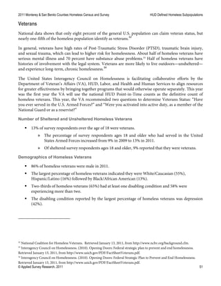2011 Monterey & San Benito Counties Homeless Census and Survey HUD Defined Homeless Subpopulations
© Applied Survey Research, 2011 51
Veterans
National data shows that only eight percent of the general U.S. population can claim veteran status, but
nearly one-fifth of the homeless population identify as veterans.32
In general, veterans have high rates of Post-Traumatic Stress Disorder (PTSD), traumatic brain injury,
and sexual trauma, which can lead to higher risk for homelessness. About half of homeless veterans have
serious mental illness and 70 percent have substance abuse problems.33
Half of homeless veterans have
histories of involvement with the legal system. Veterans are more likely to live outdoors—unsheltered—
and experience long-term, chronic homelessness.34
The United States Interagency Council on Homelessness is facilitating collaborative efforts by the
Department of Veteran’s Affairs (VA), HUD, Labor, and Health and Human Services to align resources
for greater effectiveness by bringing together programs that would otherwise operate separately. This year
was the first year the VA will use the national HUD Point-in-Time counts as the definitive count of
homeless veterans. This year, the VA recommended two questions to determine Veterans Status: “Have
you ever served in the U.S. Armed Forces?” and “Were you activated into active duty, as a member of the
National Guard or as a reservist?”
Number of Sheltered and Unsheltered Homeless Veterans
 13% of survey respondents over the age of 18 were veterans.
» The percentage of survey respondents ages 18 and older who had served in the United
States Armed Forces increased from 9% in 2009 to 13% in 2011.
» Of sheltered survey respondents ages 18 and older, 9% reported that they were veterans.
Demographics of Homeless Veterans
 86% of homeless veterans were male in 2011.
 The largest percentage of homeless veterans indicated they were White/Caucasian (55%),
Hispanic/Latino (16%) followed by Black/African American (13%).
 Two-thirds of homeless veterans (65%) had at least one disabling condition and 58% were
experiencing more than two.
 The disabling condition reported by the largest percentage of homeless veterans was depression
(42%).
32
National Coalition for Homeless Veterans. Retrieved January 13, 2011, from http://www.nchv.org/background.cfm.
33
Interagency Council on Homelessness. (2010). Opening Doors: Federal strategic plan to prevent and end homelessness.
Retrieved January 13, 2011, from http://www.usich.gov/PDF/FactSheetVeterans.pdf.
34
Interagency Council on Homelessness. (2010). Opening Doors: Federal Strategic Plan to Prevent and End Homelessness.
Retrieved January 13, 2011, from http://www.usich.gov/PDF/FactSheetVeterans.pdf.
 