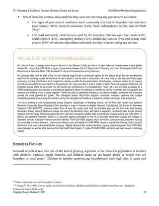 2011 Monterey & San Benito Counties Homeless Census and Survey HUD Defined Homeless Subpopulations
© Applied Survey Research, 2011 53
 29% of homeless veterans indicated that they were not receiving any government assistance.
» The types of government assistance most commonly received by homeless veterans were
Food Stamps (48%), General Assistance (14%), Medi-Cal/Medicare (6.2%), and SSI/SSDI
(5%).36
» The most commonly cited services used by the homeless veterans were free meals (43%),
health services (15%), emergency shelters (11%), shelter day services (3%), and twenty-nine
percent (29%) of veteran respondents indicated that they were not using any services.
Homeless Families
National reports reveal that one of the fastest growing segments of the homeless population is families
with children. Families, single mothers, and children make up the largest group of people who are
homeless in rural areas.37
Children in families experiencing homelessness have high rates of acute and
36
These responses were not mutually exclusive.
37
Vissing, Y. M. (1996). Out of sight, out of mind: homeless children and families in small-town America. Lexington:
University Press of Kentucky.
PROFILE OF VETERAN HOMELESSNESS
Mr. John W. Lane, Jr. served in the Army at the end of the Vietnam Conflict and had a 10 year history of homelessness. A local shelter
referred Mr. Lane to the HUD-VASH program, a partnership between the U.S. Department of Housing and Urban Development (HUD) and
Department of Veterans Affairs (VA) developed to help end homelessness among Veterans.
Mr. Lane got help from the staff of the VA and financial support from a community agency for the deposit to get his own one-bedroom
apartment in Monterey. It was the first time he had a place to call his own in many years. Mr. Lane lived on odd jobs and finally began
receiving a monthly VA Pension which helped him develop a stable financial foundation. Unfortunately, behaviors related to his ongoing
alcohol use caused him to be evicted from his apartment. Mr. Lane was able to enter a shelter in Menlo Park and outpatient substance use
treatment groups where he examined how his alcohol use contributed to his homelessness. Finally, Mr. Lane was able to reapply for a
VASH housing voucher and secured a one-bedroom apartment which he continues to maintain by staying connected with VA supports and
services and working to be a "good neighbor." While the path to permanent housing is not always straight, sometimes the diversions
provide the most potential for growth. The philosophy behind HUD-VASH supports chronically homeless Veterans with multiple
complicating issues achieve long-term success using their strengths and resiliency to make the changes necessary to be successful.
The VA is working to end homelessness among Veterans. Specifically, in Monterey County, the VA Palo Alto Health Care System's
Monterey Community Based Outpatient Clinic provides a range of services to eligible Veterans. The National Call Center for Homeless
Veterans (1-877-4AID-VET ) connects callers from all over the country with local VA providers who can link them with local housing
resources. Weekly Housing Resource Groups are held at the Monterey Clinic, with plans to expand to community sites, to help connect
Veterans with the range of housing resources from short-term emergency shelter beds to permanent housing options like HUD-VASH. In
Marina, the Veterans Transition Center is a non-profit agency contracted by the VA to provided transitional housing and linkages to
treatment services to eligible Veterans and their families. The HUD-VASH program which serves Mr. Lane promotes permanent housing
for chronically homeless Veterans. Low-income Veterans who are eligible for HUD-VASH receive a specialized Housing Choice Voucher
(Section 8) to be used at the rental of their choosing. Eligible Veterans also receive intensive, ongoing case management from HUD-VASH
case managers as well as other services from the Health Care System. To date, 85 HUD-VASH vouchers have been issued in Monterey
County.
 