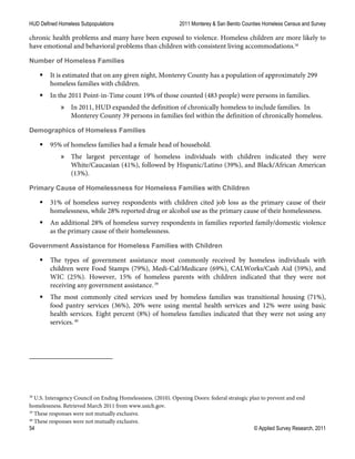HUD Defined Homeless Subpopulations 2011 Monterey & San Benito Counties Homeless Census and Survey
54 © Applied Survey Research, 2011
chronic health problems and many have been exposed to violence. Homeless children are more likely to
have emotional and behavioral problems than children with consistent living accommodations.38
Number of Homeless Families
 It is estimated that on any given night, Monterey County has a population of approximately 299
homeless families with children.
 In the 2011 Point-in-Time count 19% of those counted (483 people) were persons in families.
» In 2011, HUD expanded the definition of chronically homeless to include families. In
Monterey County 39 persons in families feel within the definition of chronically homeless.
Demographics of Homeless Families
 95% of homeless families had a female head of household.
» The largest percentage of homeless individuals with children indicated they were
White/Caucasian (41%), followed by Hispanic/Latino (39%), and Black/African American
(13%).
Primary Cause of Homelessness for Homeless Families with Children
 31% of homeless survey respondents with children cited job loss as the primary cause of their
homelessness, while 28% reported drug or alcohol use as the primary cause of their homelessness.
 An additional 28% of homeless survey respondents in families reported family/domestic violence
as the primary cause of their homelessness.
Government Assistance for Homeless Families with Children
 The types of government assistance most commonly received by homeless individuals with
children were Food Stamps (79%), Medi-Cal/Medicare (69%), CALWorks/Cash Aid (59%), and
WIC (25%). However, 15% of homeless parents with children indicated that they were not
receiving any government assistance.39
 The most commonly cited services used by homeless families was transitional housing (71%),
food pantry services (36%), 20% were using mental health services and 12% were using basic
health services. Eight percent (8%) of homeless families indicated that they were not using any
services.40
38
U.S. Interagency Council on Ending Homelessness. (2010). Opening Doors: federal strategic plan to prevent and end
homelessness. Retrieved March 2011 from www.usich.gov.
39
These responses were not mutually exclusive.
40
These responses were not mutually exclusive.
 